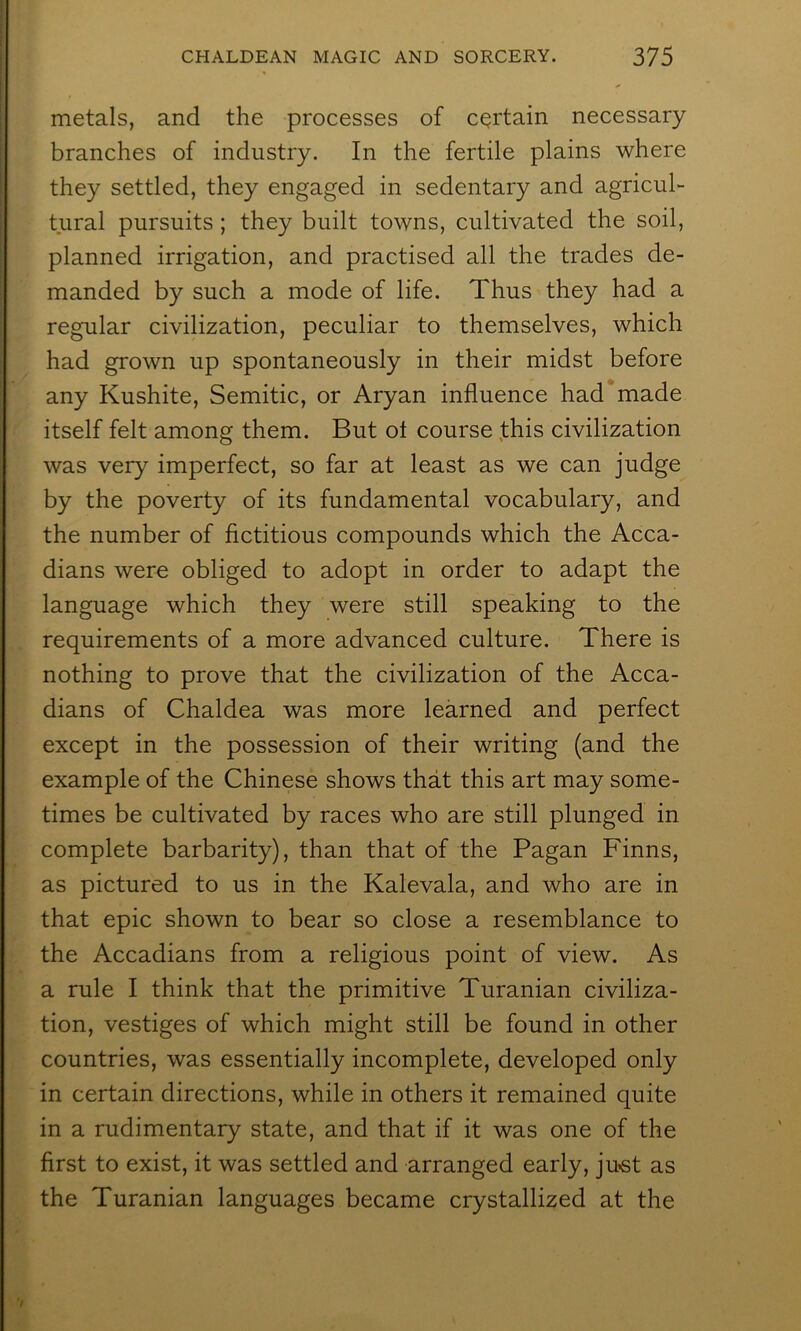 metals, and the processes of certain necessary branches of industry. In the fertile plains where they settled, they engaged in sedentary and agricul- tural pursuits; they built towns, cultivated the soil, planned irrigation, and practised all the trades de- manded by such a mode of life. Thus they had a regular civilization, peculiar to themselves, which had grown up spontaneously in their midst before any Kushite, Semitic, or Aryan influence had made itself felt among them. But ot course fhis civilization was very imperfect, so far at least as we can judge by the poverty of its fundamental vocabulary, and the number of flctitious compounds which the Acca- dians were obliged to adopt in order to adapt the language which they were still speaking to the requirements of a more advanced culture. There is nothing to prove that the civilization of the Acca- dians of Chaldea was more learned and perfect except in the possession of their writing (and the example of the Chinese shows that this art may some- times be cultivated by races who are still plunged in complete barbarity), than that of the Pagan Finns, as pictured to us in the Kalevala, and who are in that epic shown to bear so close a resemblance to the Accadians from a religious point of view. As a rule I think that the primitive Turanian civiliza- tion, vestiges of which might still be found in other countries, was essentially incomplete, developed only in certain directions, while in others it remained quite in a rudimentary state, and that if it was one of the first to exist, it was settled and arranged early, ju«st as the Turanian languages became crystallized at the