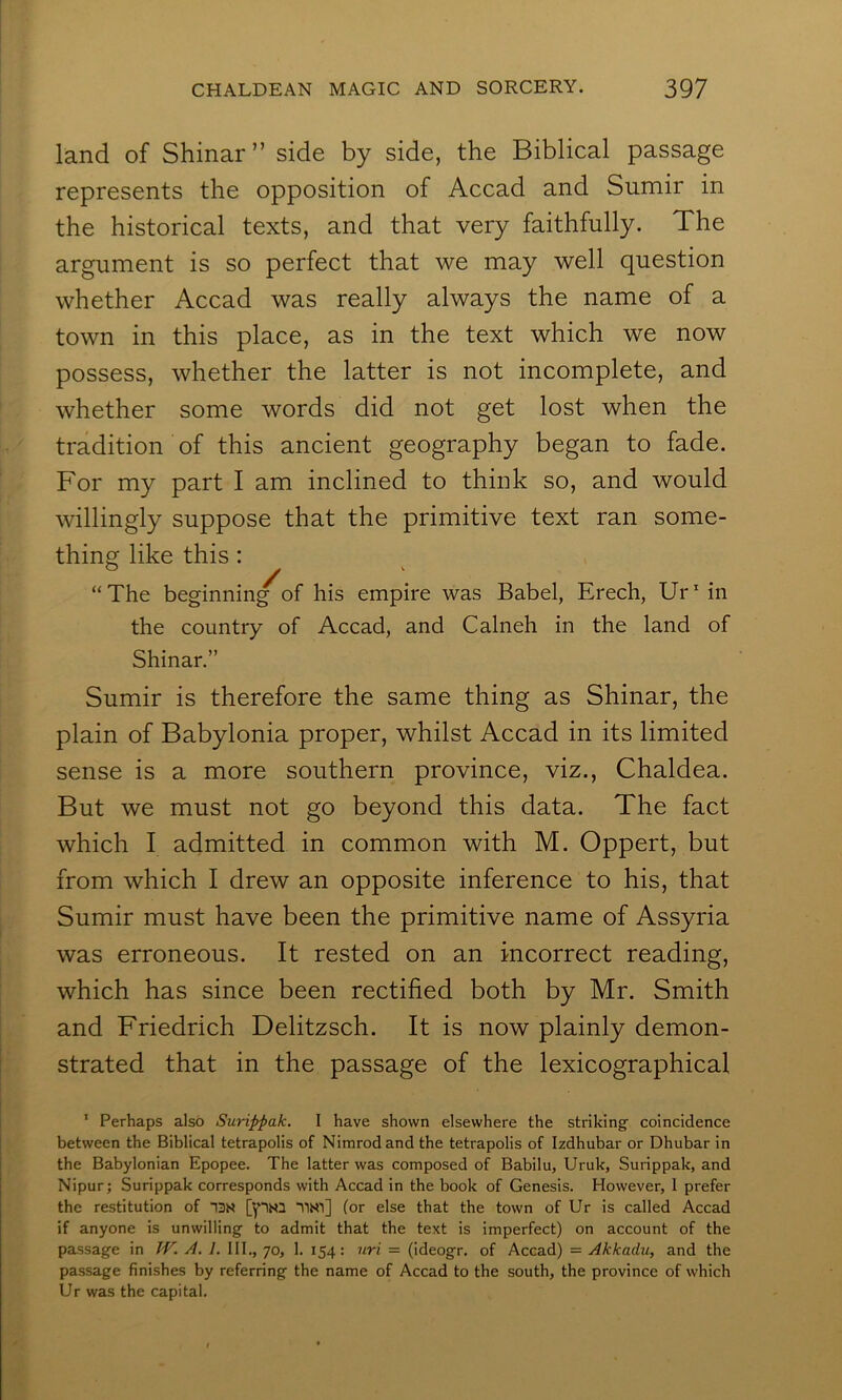 land of Shinar” side by side, the Biblical passage represents the opposition of Accad and Sumir in the historical texts, and that very faithfully. The argument is so perfect that we may well question whether Accad was really always the name of a town in this place, as in the text which we now possess, whether the latter is not incomplete, and whether some words did not get lost when the tradition of this ancient geography began to fade. For my part I am inclined to think so, and would willingly suppose that the primitive text ran some- thing like this: “The beginning of his empire was Babel, Erech, Ur' in the country of Accad, and Calneh in the land of Shinar.” Sumir is therefore the same thing as Shinar, the plain of Babylonia proper, whilst Accad in its limited sense is a more southern province, viz., Chaldea. But we must not go beyond this data. The fact which I admitted in common with M. Oppert, but from which I drew an opposite inference to his, that Sumir must have been the primitive name of Assyria was erroneous. It rested on an incorrect reading, which has since been rectified both by Mr. Smith and Friedrich Delitzsch. It is now plainly demon- strated that in the passage of the lexicographical ‘ Perhaps also Surippak. I have shown elsewhere the striking’ coincidence between the Biblical tetrapolis of Nimrod and the tetrapolis of Izdhubar or Dhubar in the Babylonian Epopee. The latter was composed of Babilu, Uruk, Surippak, and Nipur; Surippak corresponds with Accad in the book of Genesis. However, 1 prefer the restitution of [yiN3 TlN'i] (or else that the town of Ur is called Accad if anyone is unwilling to admit that the text is imperfect) on account of the passage in JV. A. I. HI., 70, 1. 154: iiri = (ideogr. of Accad) = Akkadu, and the passage finishes by referring the name of Accad to the south, the province of which Ur was the capital.