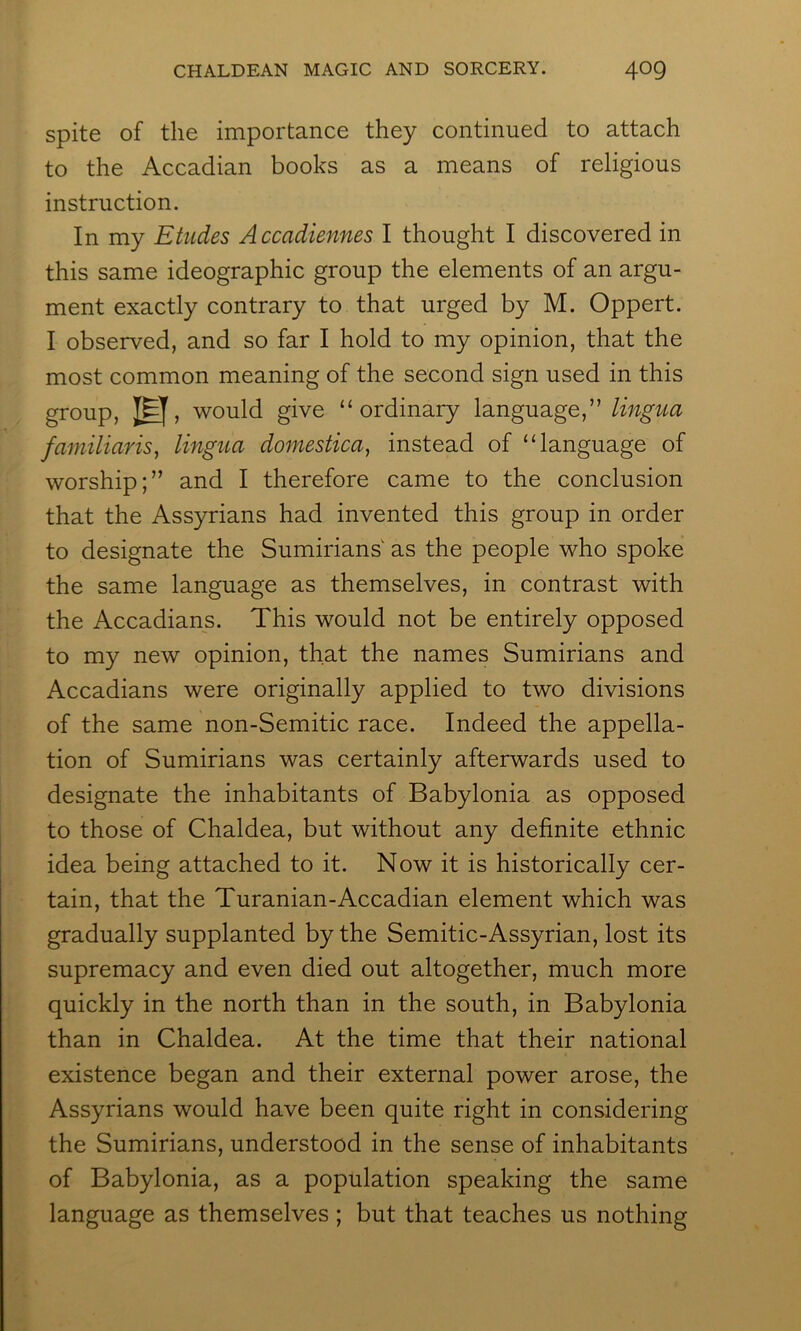 spite of the importance they continued to attach to the Accadian books as a means of religious instruction. In my Etudes Accadiennes I thought I discovered in this same ideographic group the elements of an argu- ment exactly contrary to that urged by M. Oppert. I observed, and so far I hold to my opinion, that the most common meaning of the second sign used in this group, ]^, would give “ordinary language,” lingua familiaris^ lingua domestica, instead of “language of worship;” and I therefore came to the conclusion that the Assyrians had invented this group in order to designate the Sumirians as the people who spoke the same language as themselves, in contrast with the Accadians. This would not be entirely opposed to my new opinion, that the names Sumirians and Accadians were originally applied to two divisions of the same non-Semitic race. Indeed the appella- tion of Sumirians was certainly afterwards used to designate the inhabitants of Babylonia as opposed to those of Chaldea, but without any definite ethnic idea being attached to it. Now it is historically cer- tain, that the Turanian-Accadian element which was gradually supplanted by the Semitic-Assyrian, lost its supremacy and even died out altogether, much more quickly in the north than in the south, in Babylonia than in Chaldea. At the time that their national existence began and their external power arose, the Assyrians would have been quite right in considering the Sumirians, understood in the sense of inhabitants of Babylonia, as a population speaking the same language as themselves ; but that teaches us nothing