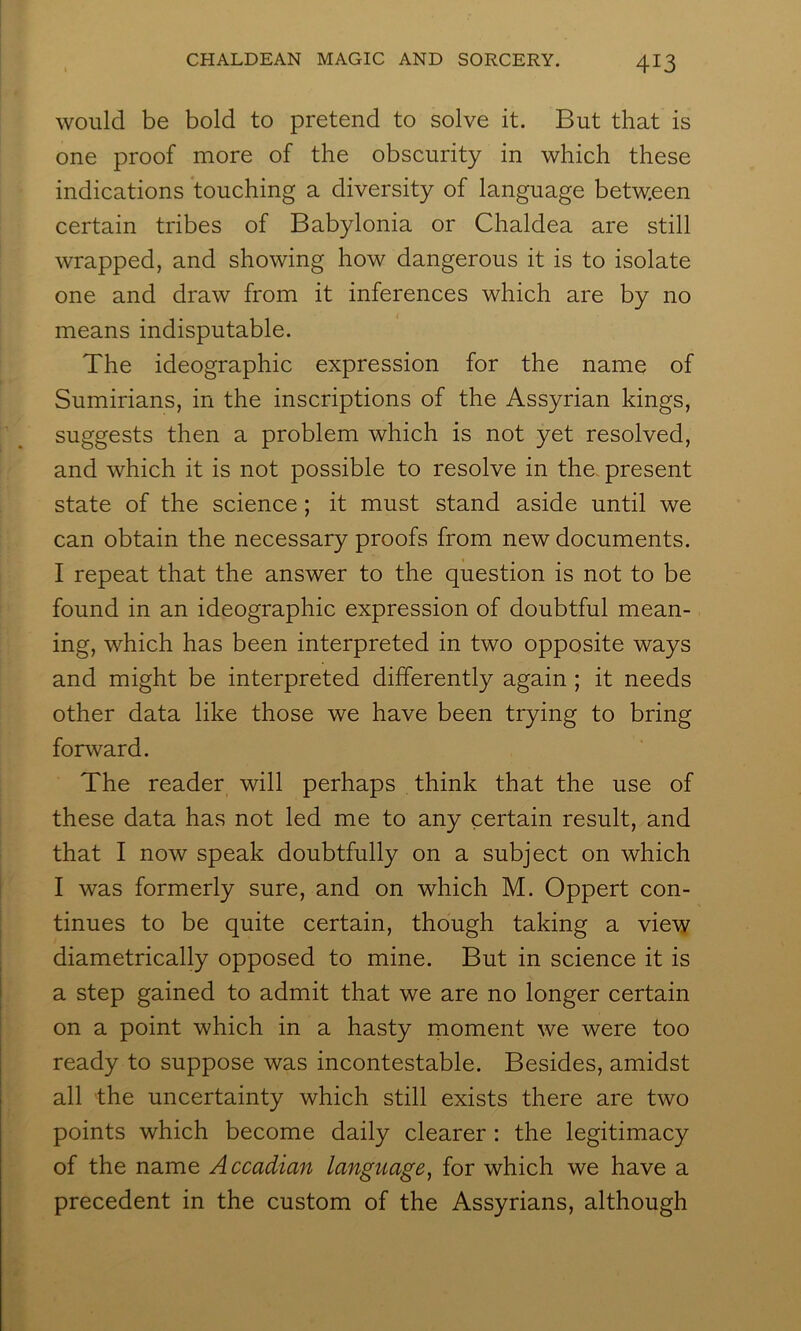 would be bold to pretend to solve it. But that is one proof more of the obscurity in which these indications touching a diversity of language between certain tribes of Babylonia or Chaldea are still wrapped, and showing how dangerous it is to isolate one and draw from it inferences which are by no means indisputable. The ideographic expression for the name of Sumirians, in the inscriptions of the Assyrian kings, suggests then a problem which is not yet resolved, and which it is not possible to resolve in the, present state of the science; it must stand aside until we can obtain the necessary proofs from new documents. I repeat that the answer to the question is not to be found in an ideographic expression of doubtful mean- ing, which has been interpreted in two opposite ways and might be interpreted differently again ; it needs other data like those we have been trying to bring forward. The reader will perhaps think that the use of these data has not led me to any certain result, and that I now speak doubtfully on a subject on which I was formerly sure, and on which M. Oppert con- tinues to be quite certain, though taking a view diametrically opposed to mine. But in science it is a step gained to admit that we are no longer certain on a point which in a hasty rnoment we were too ready to suppose was incontestable. Besides, amidst all the uncertainty which still exists there are two points which become daily clearer : the legitimacy of the name Accadian language^ for which we have a precedent in the custom of the Assyrians, although