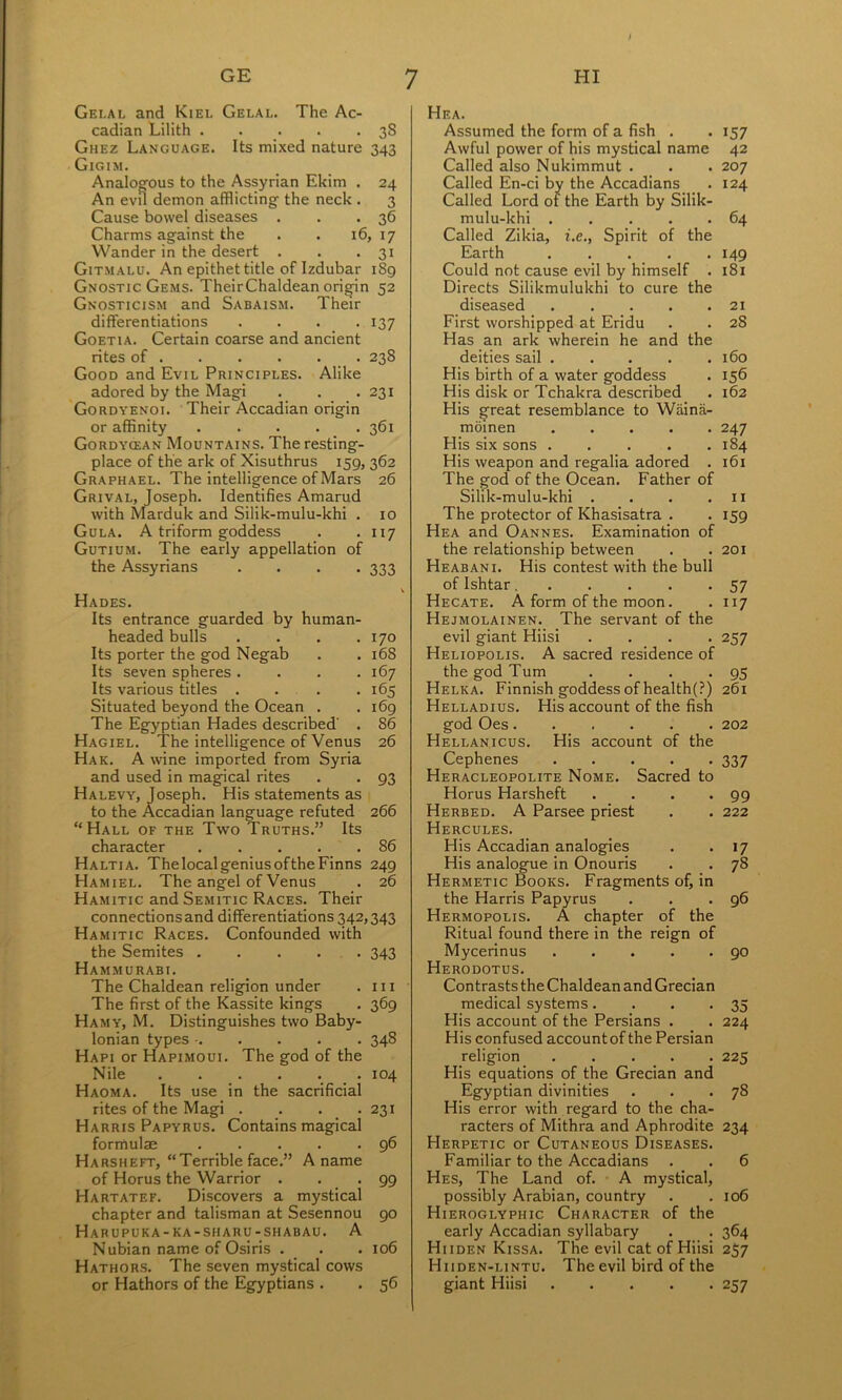 Gei.al and Kiel Gelal. The Ac- cadian Lilith . . . . • 3S Ghez Language. Its mixed nature 343 Gigim. Analogous to the Assyrian Ekim . 24 An evu demon afflicting the neck . 3 Cause bowel diseases . . -36 Charms against the . . 16, 17 Wander in the desert . . -31 Gitmalu. An epithet title of Izdubar 189 Gnostic Gems. Their Chaldean origin 52 Gnosticism and Sabaism. Their differentiations .... 137 Goetia. Certain coarse and ancient rites of 238 Good and Evil Principles. Alike adored by the Magi . . .231 Gordyenoi. Their Accadian origin or affinity 361 Gordycean Mountains. The resting- place of the ark of Xisuthrus 159,362 Graphael. The intelligence of Mars 26 Grival, Joseph. Identifies Amarud with Marduk and Silik-mulu-khi . 10 Gula. a triform goddess . *117 Gutium. The early appellation of the Assyrians .... 333 Hades. Its entrance guarded by human- headed bulls . . . .170 Its porter the god Negab . . 168 Its seven spheres .... 167 Its various titles .... 165 Situated beyond the Ocean . . 169 The Egyptian Hades described' . 86 Hagiel. The intelligence of Venus 26 Hak. a wine imported from Syria and used in magical rites . . 93 Halevy, Joseph. His statements as to the Accadian language refuted 266 “Hall of the Two Truths.” Its character 86 Haltia. ThelocalgeniusoftheFinns 249 Hamiel. The angel of Venus . 26 Hamitic and Semitic Races. Their connections and differentiations 342,343 Hamitic Races. Confounded with the Semites 343 Hammurabi. The Chaldean religion under . in The first of the Kassite kings . 369 Hamy, M. Distinguishes two Baby- lonian types • 348 Hapi or Hapimoui. The god of the Nile . . . . . 104 Haoma. Its use in the sacrificial rites of the Magi . . . . 231 Harris Papyrus. Contains magical formulae 96 Harsheft, “Terrible face.” A name of Horus the Warrior . . -99 Hartatef. Discovers a mystical chapter and talisman at Sesennou 90 Habupuka-ka-sharu-shabau. a Nubian name of Osiris . . . 106 Hathors. The seven mystical cows or Hathors of the Egyptians . . 56 Hea. Assumed the form of a fish . Awful power of his mystical name Called also Nukimmut . Called En-ci by the Accadians Called Lord of the Earth by Silik- mulu-khi Called Zikia, i.e., Spirit of the Earth ..... Could not cause evil by himself . Directs Silikmulukhi to cure the diseased First worshipped at Eridu Has an ark wherein he and the deities sail His birth of a water goddess His disk or Tchakra described His great resemblance to Wiiina- moinen His six sons His weapon and regalia adored . The god of the Ocean. Father of Silik-mulu-khi .... The protector of Khasisatra . Hea and Oannes. Examination of the relationship between Heabani. His contest with the bull ofIshtar Hecate. A form of the moon. Hejmolainen. The servant of the evil giant Hiisi .... Heliopolis. A sacred residence of the god Turn .... Helka. Finnish goddess of health(?) Helladius. His account of the fish god Oes Hellanicus. His account of the Cephenes Heracleopolite Nome. Sacred to Horus Harsheft .... Herbed. a Parsee priest Hercules. His Accadian analogies His analogue in Onouris Hermetic Books. Fragments of, in the Harris Papyrus Hermopolis. a chapter of the Ritual found there in the reign of Mycerinus Herodotus. Contrasts the Chaldean and Grecian medical systems.... His account of the Persians . His confused account of the Persian religion His equations of the Grecian and Egyptian divinities His error with regard to the cha- racters of Mithra and Aphrodite Herpetic or Cutaneous Diseases. Familiar to the Accadians Hes, The Land of. A mystical, possibly Arabian, country Hieroglyphic Character of the early Accadian syllabary Hiiden Kissa. The evil cat of Hiisi Hiiden-lintu. The evil bird of the giant Hiisi 157 42 207 124 64 149 181 21 28 160 156 162 247 184 161 11 159 201 57 117 257 95 261 202 337 99 222 »7 78 96 90 35 224 225 78 234 6 106 364 257 257