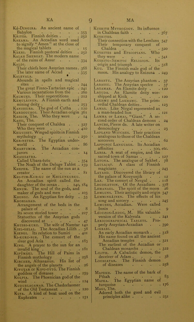 Ka-Dingira. An ancient name of Babylon . . . . .353 Kaitos. Finnish deities . . . 252 Kakama. An Accadian word used to signify “ Amen ” at the close of the ma^cal tablets . . .15 Karri. Finnish pastoral deities . 252 Kalah Shergat. The modern name of the ruins of Assur . . . 334 Kaldi. Their chiefs bore Assyrian names. 36S The later name of Accad . . 335 Kalevala. • Abounds in spells and magical rites _ . 244 The great Finno-Tartarian epic . 241 Various incantations from the . 260 Kalmuks. Their superstitions . 212 Kamulainen. A Finnish earth and mining deity 253 Kanissora. The god of Cutha . 120 Kardouchoi. Their Accadian origin 361 Kasdim, The. Who they were . 14 Kassi, The. Their conquest of Chaldea . . 327 Who they were .... 410 Keijuiset. Winged spirits in Finnish mythology ..... 250 Ker-neter. The Egyptian under- world 86 Khartumim. The Accadian con- jurors 14 Khasisatra. Called Ubara-tutu . . . 354 The Noah of the Deluge Tablet .. 159 Kheper. The name of the sun as a creator 81 Khi-tim-Kur-ko or Khilunkurku. An Accadian spirit called the daughter of the ocean . . 140, 184 Khnum. The soul of the gods, and maker of gods and men . . 103 Khonsu. An Egyptian fire deity . 33 Khorsabad. Arrangement of the beds in the palace of 8 Its seven storied tower . . . 227 Statuettes of the Assyrian gods discovered at . . • *47 Khusbi-kuru. The wife of Namtar 140 Kiel-gelal. The Accadian Lilith . 38 Kiengi. Its relation to Sumiri . 401 Ki-kuru-nir. The consort of the river god Aria .... 183 King. A prayer to the sun for an invalid king . . . . . 181 Kipumaki. The Hill of Pains in Finnish mythology . . . 258 Kircher, Athanasius. His list of the angels of the planets . . 26 Kivu^ar or Kipu-tyto. The Finnish goddess of diseases . . • 259 Kolpia. The Phoenician god of the wind 124 Kudurlagamar. The Chedorlaomer of the Old Testament . . • 120 Kufa. A kind of boat used on the Euphrates 151 Kushite Mythology. Its influence in Chaldean faith .... 367 Kushites. Their connection with the Lemluns 347 Their temporary conquest of Chaldea 320 Kushites and Ethiopians. Who they were 341 Kushito-Semitic Religion. Its origin and triumph . . .318 Kuu. The Finnish male god of the moon. His analogy to Enizuna . 249 Labartu. The Assyrian phantom . 37 Labassu. The Assyrian spectre . 37 Lagamar. An Elamite deity . . 120 Laguda. An Elamite deity wor- shipped at Kisik. . . . .120 Lakhmu and Lakhamu. The prim- ordial Chaldean deities . . . 123 Lamas. Like Nirgal represented as a man-headed lion . . . 121 Lamma or Lamas, “Giant.” A se- cond order of Chaldean demons . 24 Lancre, Pierre de. A late writer on demonology . . . . -23 Lapland Witches. Their practices  analogous to those of the Chaldean sorcerers 62 Lapponic Language. Its Accadian affinities .... 300, etc. Larsa. A seat of empire, and the sacred town of Samas . . . 127 Latona. The analogue of Sekhet. 78 Laulajat. a class of Finnish magicians 243 Layard. Discovered the library of the palace of Kouyunjik . . 12 Laz. The consort of N ergal . .118 Legislation. Of the Accadians . 378 Lemanael. The spirit of the moon 26 Lemluns. Their antiquity and origin 347 Lemminkainen. The effects of his song and sorcery .... 245 Lemures, Accadian. Were called Innin ...... 9 Le'ouzon-Leduc, M. His valuable version of the Kalevala . . 241 Lexicographical Tablets. Pro- perly Assyrian-Accadian . . 390 Likbabi. An early Accadian monarch . _ .318 His name found on all the ancient Accadian temples . . . 321 The earliest of the Accadian or Chaldean monarchs . . .322 Lilith. A Cabalistic demon, the deceiver of Adam . _. . *38 Louhiatar. The Finnish demon of diseases .... 258 Mafekh. The name of the bark of Pthah 83 Mafka. The Egyptian name of turquoise 176 Magi, The. Adored both the good and evil principles alike . . . .231