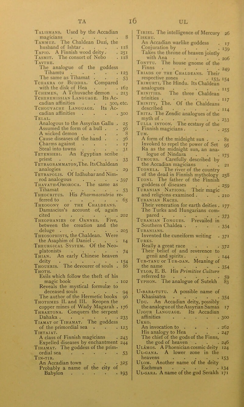 Talismans. Used by the Accadian majjicians 8 Tam MUZ. The Chaldean Duzi, the husband of Ishtar. . . .118 Tapio. a Finnish wood deity. . 251 Tasmit. The consort of Nebo . 118 Tavthe. The analogue of the goddess Tihamtu 123 The same as Tihamat . . -53 Tciiakra of Buddha. Compared with the disk of Hea . . .162 Tchemen^ a Tchuvache demon . 213 Tcheremissian Language. Its Ac- cadian affinities . . . 300, etc. Tchouvache Language. Its Ac- cadian affinities .... 300 Telal. Analogous to the Assyrian Gallu . 25 Assumed the form of a bull . . 56 A wicked demon .... 8 Cause diseases of the hand . . 36 Charms against . . . .17 Steal into towns . . . .31 Tetemhebi. An Egyptian scribe priest 33 TETRAGRAMMATONjThe. ItsChaldean analogies 29 Tetrapolis. Of Izdhubar and Nim- rod analogous .... 397 Thavath-Omoroca. The same as Tihamat 53 Theocritus. His Pharmaceutria re- ferred to 65 Theogony of the Chaldeans. Damascius’s account of, again cited 202 Theophanies of Oannes. Five, between the creation and the deluge 203 Theosophists, the Chaldean. Were the Asaphim of Daniel . . • Theurgical System. Of the Neo- platonists 74 Thian. An early Chinese heaven deity 154 Thoueris. The devourer of souls . 86 Thoth. Evils which follow the theft of his magic book . . . .102 Reveals the mystical formulae to deceased souls . . . -94 The author of the Hermetic books 96 Thothmes II. and III. Reopen the copper mines of Wady Magarah . 176 Thraetona. Conquers the serpent Dahaka 233 Tiamat or Tihamat. The goddess of the primordial sea . . .113 Tietajat. A class of Finnish magicians . 243 Expelled diseases by enchantment 244 Tihamat. The goddess of the prim- ordial sea 53 Tin-tir. An Accadian town . _. . 325 Probably a name of the city of Babylon 193 Tiriel. The intelligence of Mercury Tiskhu. An Accadian warlike goddess Conjuration by , Takes the throne of heaven jointly with Ana Tonttu. The house gnome of the Finns Triads of the Chaldeans. Their respective zones . . .153, TRiMURTi,The Hindu. Its Chaldean analogues Trinities. The three Chaldean trinities Trinity, The. Of the Chaldeans described Trita. The Zendic analogues of the myth of Tulla intoon. _ The ecstasy of the Finnish magicians.... Tum. A form of the midnight sun . Invoked to repel the power of Set Ra as the midnight sun, an ana- logue of Nindara Tumours. Carefully described by the Accadian magicians Tuonela. The river of the country of the dead in Finnish mythology Tuoni. The father of the Finnish goddess of diseases Turanian Nations. Their magic and religions examined . Turanian Races. Their veneration for earth deities . The Turks and Hungarians com- pared Turanian Tongues. Prevailed in Southern Chaldea .... Turanians. Invented the cuneiform writing Turks. Really a great race Their belief of and reverence to genii and spirits .... Tur-tanu or Tur-dan. Meaning of the name Tylor, E. B. His Primitive Culture referred to Typhon. The analogue of Sutekh U-BARA-TUTu. A possible name of Khasisatra Udu. An Accadian deity, possibly the analogue of the Assyrian Samas Ujgur Language. Its Accadian affinities Ukko. An invocation to . His analogy to Hea The chief of the gods of the Finns, the god of heaven UlAmos. A Phoenician cosmic deity Ul-gana. a lower zone in the heavens Ulom. Another name of the deity Eschmun Ul-sara. a name of the god Serakh 26 17 139 206 249 >54 I >5 117 114 233 255 81 95 >75 21 258 259 210 177 373 334 371 372 144 354 .59 83 354 >7 300 262 247 246 124 >53 >34 171