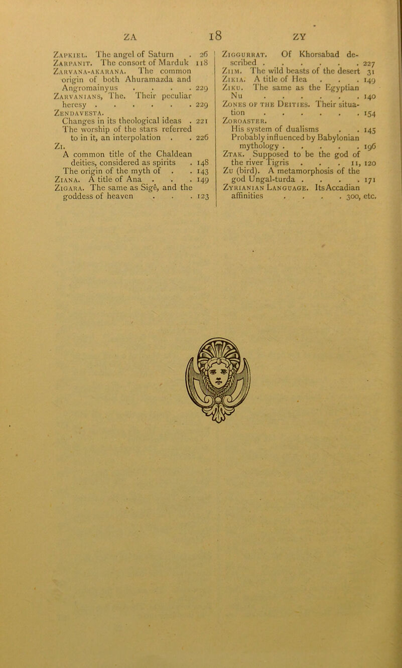 Zapkiel. The angel of Saturn . 26 Zaupanit. The consort of Marduk 118 Zarvana-akauana. The common origin of both Ahuramazda and Angromainyus .... 229 Zauvanians, The. Their peculiar heresy 229 Zendavesta. Changes in its theological ideas . 221 The worship of the stars referred to in it, an interpolation . . 226 Zi. A common title of the Chaldean deities, considered as spirits . 148 The origin of the myth of . . 143 Ziana. a title of Ana . . . 149 ZiGARA. The same as Sig&, and the goddess of heaven . . .123 ZiGGURUAT. Of Khorsabad de- scribed 227 ZiiM. The wild beasts of the desert 31 ZiKiA. A title of Hea . . . 149 ZiKU. The same as the Egyptian Nu 140 Zones of the Deities. Their situa- tion 154 Zoroaster. His system of dualisms . . 145 Probably influenced by Babylonian mythology 196 Ztak. Supposed to be the god of the river Tigris . . • n, 120 Zu (bird). A metamorphosis of the god Ungal-turda . . . • 171 ZvRiANiAN Language. ItsAccadian affinities . . . . 300, etc.