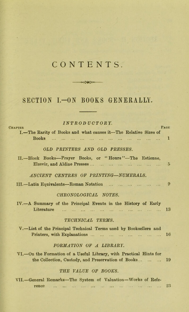 CONTENTS. ^>>>KCho SECTION I—ON BOOKS GENERALLY. INTROD UCTORY. Chapter Page I.—The Rarity of Books and what causes it—The Relative Sizes of Books 1 OLD PRINTERS AND OLD PRESSES. II.—Block Books—Prayer Books, or “Hours”—The Estienne, Elzevir, and Aldine Presses 5 ANCIENT CENTRES OF PRINTING—NUMERALS. III. —Latin Equivalents—Roman Notation 9 CHRONOLOGICAL NOTES. IV. —A Summary of the Principal Events in the History of Early Literature 13 TECHNICAL TERMS. V.—List of the Principal Technical Terms used by Booksellers and Printers, with Explanations 16 FORMATION OF A LIBRARY. VI. —On the Formation of a Useful Library, with Practical Hints for the Collection, Custody, and Preservation of Books 19 THE VALUE OF BOOKS. VII. —General Remarks—The System of Valuation—Works of Refe- rence 23