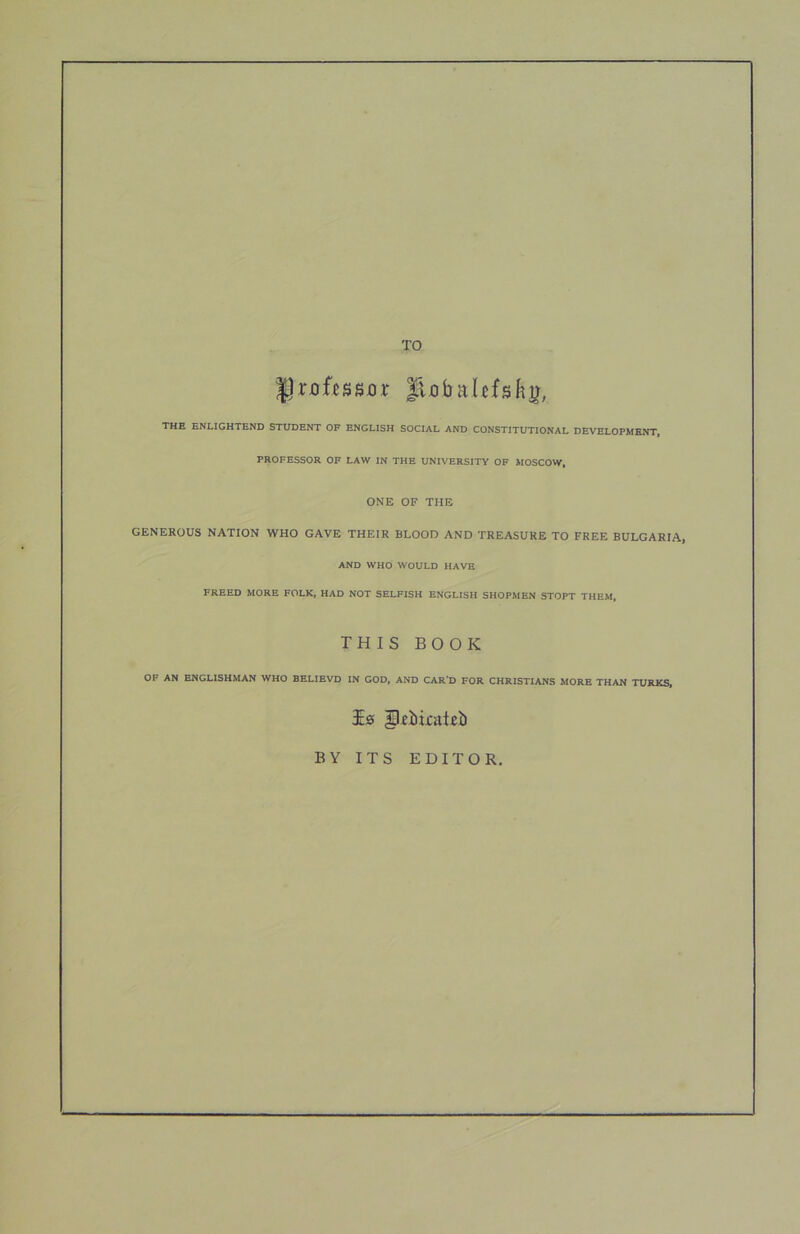 TO flxibaUfsky, THE ENLIGHTEND STUDENT OF ENGLISH SOCIAL AND CONSTITUTIONAL DEVELOPMENT, PROFESSOR OF LAW IN THE UNIVERSITY OF MOSCOW, ONE OF THE GENEROUS NATION WHO GAVE THEIR BLOOD AND TREASURE TO FREE BULGARIA, AND WHO WOULD HAVE FREED MORE FOLK, HAD NOT SELFISH ENGLISH SHOPMEN STOPT THEM, THIS BOOK OF AN ENGLISHMAN WHO BELIEVD IN GOD, AND CAR'D FOR CHRISTIANS MORE THAN TURKS, BY ITS EDITOR,