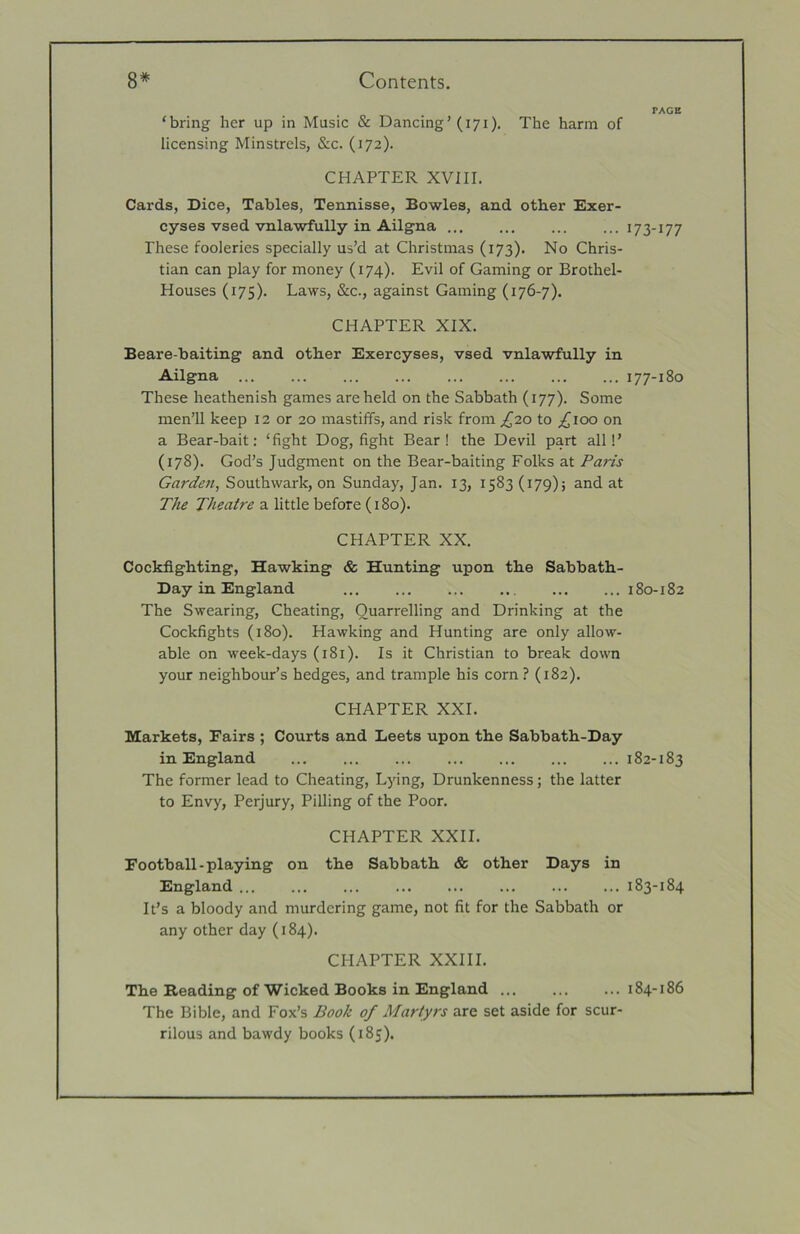 PACE ‘bring her up in Music & Dancing’(171). The harm of licensing Minstrels, &c. (172). CHAPTER XVm. Cards, Dice, Tables, Tennisse, Bowles, and other Exer- cyses vsed vnlawfully in Ailgna ... ... ... ... 173-177 These fooleries specially us’d at Christmas (173). No Chris- tian can play for money (174). Evil of Gaming or Brothel- Houses (175). Laws, &c., against Gaming (176-7). CHAPTER XIX. Beare-baiting and other Exercyses, vsed vnlawfully in Ailgna 177-180 These heathenish games are held on the Sabbath (177). Some men’ll keep 12 or 20 mastiffs, and risk from ;{2o to ^100 on a Bear-bait: ‘fight Dog, fight Bear! the Devil part alii’ (178). God’s Judgment on the Bear-baiting Folks at Paris Garden, Southwark, on Sunday, Jan. 13, 1583 (179); and at The Theatre a little before (180). CHAPTER XX. Cockfighting, Hawking & Hunting upon the Sabbath- Day in England ... ... ... .. ... ... 180-182 The Swearing, Cheating, Quarrelling and Drinking at the Cockfights (180). Hawking and Hunting are only allow- able on week-days (181). Is it Christian to break down your neighbour’s hedges, and trample his corn? (182). CHAPTER XXL Markets, Fairs ; Courts and Leets upon the Sabbath-Day in England 182-183 The former lead to Cheating, Lying, Drunkenness; the latter to Envy, Perjury, Pilling of the Poor. CHAPTER XXII. Football-playing on the Sabbath & other Days in England ... ... ... ... ... ... ... ... 183-184 It’s a bloody and murdering game, not fit for the Sabbath or any other day (184). CHAPTER XXIII. The Reading of Wicked Books in England ... ... ...184-186 The Bible, and Fox’s Book of Martyrs are set aside for scur- rilous and bawdy books (185).