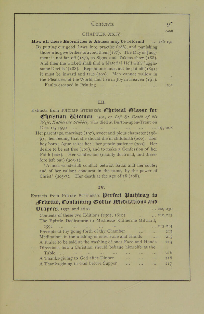 PAGE CHAPTER XXIV. How all these Enormities & Abuses maybe reformd ... 186-191 By putting our good Laws into practise (186), and punishing those who give bribes to avoid them (187). The Day of Judg- ment is not far off (187), as Signs and Tokens show (188). And then the wicked shall find a Material Hell with ‘uggle- some Devills ’ (188). Repentance must not be put off (189) ; it must be inward and true (190). Men cannot wallow in the Pleasures of the World, and live in Joy in Heaven (191). Faults escaped in Printing ... ... ... ... ... 192 III. Extracts from Phillip Stubbes’s ®rlil000 fOV (iTtlfisitiiitt JiSlomen, 1591, or Life Death of his Wife, Katherine Stnbbes, who died at Burton-upon-Trent on Dec. 14, 1590 195-208 Her parentage, marriage (197), sweet and pious character (198- 9) ; her feeling that she should die in childbirth (200). Her boy born; Ague seizes her ; her gentle patience (200). Her desire to be set free (201), and to make a Confession of her Faith (202). Her Confession (mainly doctrinal, and there- fore left out) (203-5). ‘ A most wonderfull conflict betwi.xt Satan and her soule; and of her valiant conquest in the same, by the power of Christ’ (205-7). Her death at the age of 18 (208). IV. Extracts from Philip Stubbes’s liJfVffCt tO .ciFeUcitie, (Containing ®rOtiUe iftimitatione ano ^Jraj)fr0, 1592, and 1610 209-230 Contents of these two Editions (1592, 1610) 210,212 The Epistle Dedicatorie to Mistresse Katherine Milward, 1592 213-214 Precepts at thy going forth of thy Chamber ... ... 215 Meditations in the washing of ones Face and Hands ... 215 A Praier to be said at the was’ring of ones Face and Hands 215 Directions how a Christian should behaue himselfe at the Table 216 A Thanks-giuing to God after Dinner 216 A Thanks-giuing to God before Supper 217