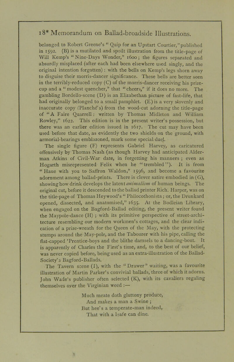 belonged to Robert Greene’s “ Quip for an Upstart Courtier,published in 1592. (B) is a mutilated and spoilt illustration from the title-page of Will Kemp’s “Nine-Days Wonder,’’ i6cx5; the figures separated and absurdly misplaced (after each had been elsewhere used singly, and the original intention forgotten): with the bells on Kemp’s legs shorn away to disguise their morris-dancer significance. These bells are better seen in the terribly-reduced copy (C) of the morris-dancer receiving his prize- cup and a “ modest quencher,’’ that “ cheers,’’ if it does no more. The gambling Bordello-scene (D) is an Elizabethan picture of fast-life, that had originally belonged to a small pamphlet. (E) is a very slovenly and inaccurate copy fPlancbd’s) from the wood-cut adorning the title-page of “A Faire Quarrell: written by Thomas Midleton and William Rowley,’’ 1622. This edition is in the present writer’s possession, but there was an earlier edition issued in 1617. The cut may have been used before that date, as evidently the two shields on the ground, with armorial-bearings emblazoned, mark some special duel. The single figure (F) represents Gabriel Harvey, as caricatured offensively by Thomas Nash (as though Harvey had anticipated Aider- man Atkins of Civil-War date, in forgetting his manners ; even as Hogarth misrepresented Felix when he “trembled”). It is from “ Haue with you to Saffron Waldon,’’ 1596, and become a favourite adornment among ballad-prints. There is clever satire embodied in (G), showing how drink develops the latent animalism of human beings. The original cut, before it descended to the ballad printer Rich. Harper, was on the title-page of Thomas Hey wood’s “ Philocothonista; or, the Drunkard opened, dissected, and anatomised,’’ 1635. At the Bodleian Library, when engaged on the Bagford-Ballad editing, the present writer found the Maypole-dance (H) ; with its primitive perspective of street-archi- tecture resembling our modern workmen’s cottages, and the clear indi- cation of a prize-wreath for the Queen of the May, with the protecting stumps around the May-pole, and the Tabourer with his pipe, calling the flat-capped ’Prentice-boys and the blithe damsels to a dancing-bout. It is apparently of Charles the First’s time, and, to the best of our belief, was never copied before, being used as an extra-illustration of the Ballad- Society’s Bagford-Ballads. The Tavern scene (I), with the “Drawer” waiting, was a favourite illustration of Martin Parker’s convivial ballads, three of which it adorns. John Wade’s publisher often selected (K), with its cavaliers regaling themselves oyer the Virginian weed :— Much meate doth gluttony produce, And makes a man a Swine ; But hee’s a temperate-man indeed. That with a leafe can dine.