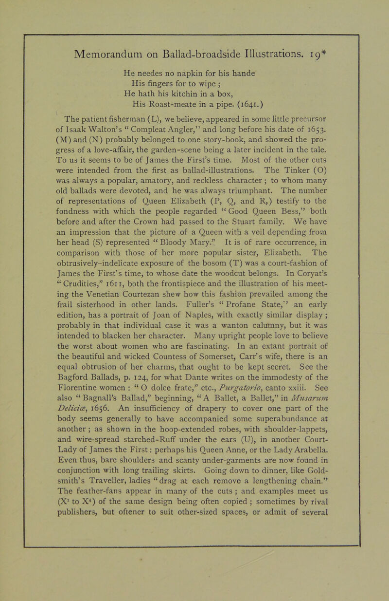 He needes no napkin for his hande His fingers for to wipe ; He hath his kitchin in a box, His Roast-meate in a pipe. (1641.) The patient fisherman (L), we believe, appeared in some little precursor of Isaak Walton’s “ Compleat Angler,” and long before his date of 1653. (M) and (N) probably belonged to one story-book, and showed the pro- gress of a love-affair, the garden-scene being a later incident in the tale, To us it seems to be of James the First’s time. Most of the other cuts were intended from the first as ballad-illustrations. The Tinker (O) was always a popular, amatory, and reckless character; to whom many old ballads were devoted, and he was always triumphant. The number of representations of Queen Elizabeth (P, 0, and R,) testify to the fondness with which the people regarded “ Good Queen Bess,” both before and after the Crown had passed to the Stuart family. We have an impression that the picture of a Queen with a veil depending from her head (S) represented “ Bloody Mary.” It is of rare occurrence, in comparison with those of her more popular sister, Elizabeth. The obtrusively-indelicate exposure of the bosom (T) was a court-fashion of James the First’s time, to whose date the woodcut belongs. In Coryat’s “ Crudities,” 1611, both the frontispiece and the illustration of his meet- ing the Venetian Courtezan shew how this fashion prevailed among the frail sisterhood in other lands. Fuller’s “ Profane State,’’ an early edition, has a portrait of Joan of Naples, with exactly similar display ; probably in that individual case it was a wanton calumny, but it was intended to blacken her character. Many upright people love to believe the worst about women who are fascinating. In an extant portrait of the beautiful and wicked Countess of Somerset, Carr’s wife, there is an equal obtrusion of her charms, that ought to be kept secret. See the Bagford Ballads, p. 124, for what Dante writes on the immodesty of the Florentine women : “ O dolce frate,” etc., Purgatorio, canto xxiii. See also “ Bagnall’s Ballad,” beginning, “ A Ballet, a Ballet,” in Musarttm Delicia, 1656. An insufficiency of drapery to cover one part of the body seems generally to have accompanied some superabundance at another; as shown in the hoop-extended robes, with shoulder-lappets, and wire-spread starched-Ruff under the ears (U), in another Court- Lady of James the First: perhaps his Queen Anne, or the Lady Arabella. Even thus, bare shoulders and scanty under-garments are now found in conjunction with long trailing skirts. Going down to dinner, like Gold- smith’s Traveller, ladies “ drag at each remove a lengthening chain.” The feather-fans appear in many of the cuts ; and examples meet us (X‘ to X^) of the same design being often copied ; sometimes by rival publishers, but oftener to suit other-sized spaces, or admit of several