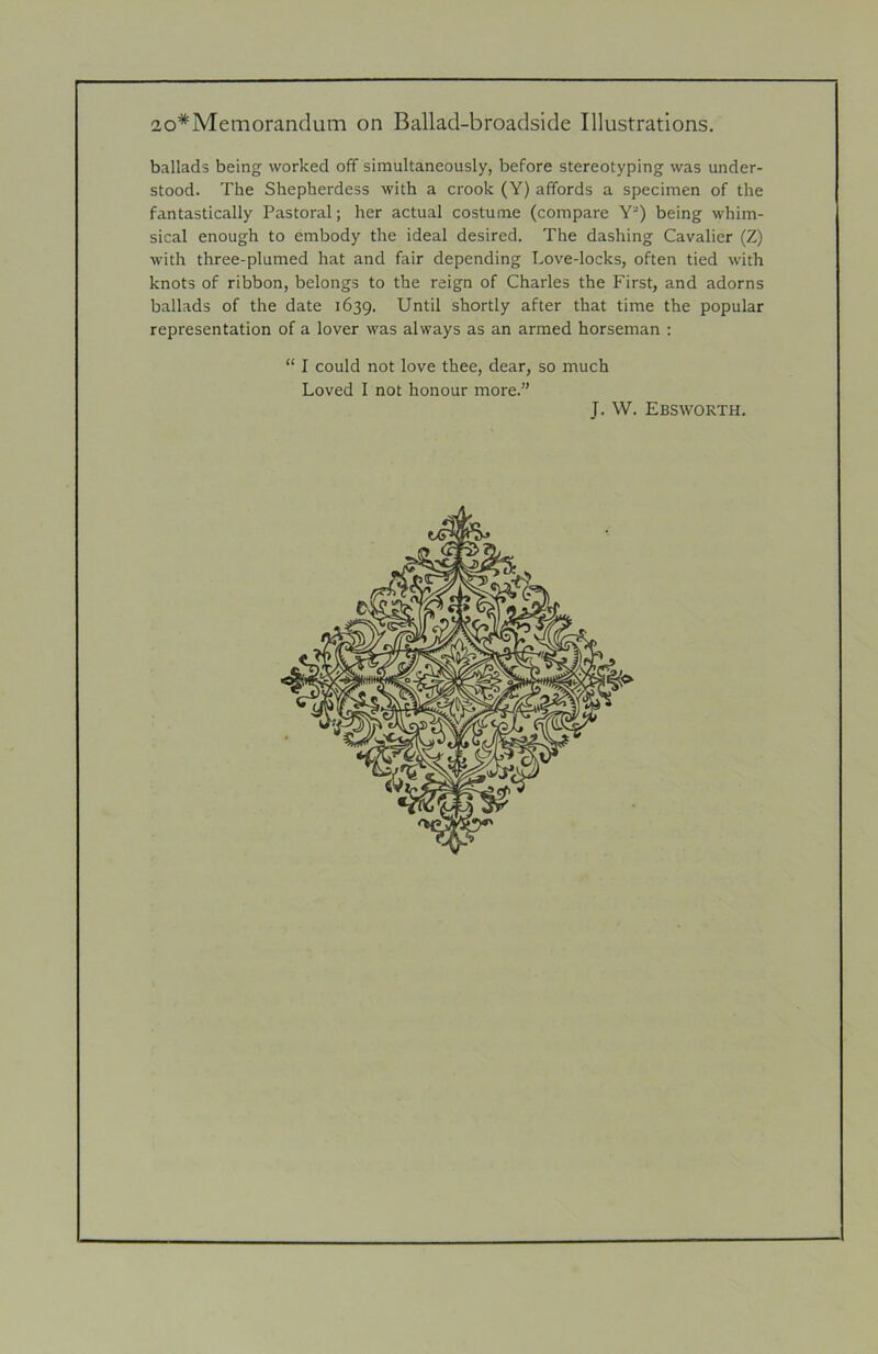 ballads being worked off simultaneously, before stereotyping was under- stood. The Shepherdess with a crook (Y) affords a specimen of the fantastically Pastoral; her actual costume (compare Y*) being whim- sical enough to embody the ideal desired. The dashing Cavalier (Z) with three-plumed hat and fair depending Love-locks, often tied with knots of ribbon, belongs to the reign of Charles the First, and adorns ballads of the date 1639. Until shortly after that time the popular representation of a lover was always as an armed horseman : “ I could not love thee, dear, so much Loved I not honour more.” J. W. Ebsworth.