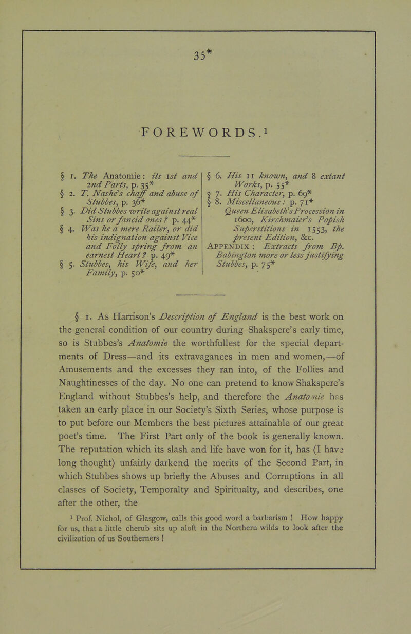 35* FOREWORDS.! § I. The Anatomic: its \st and ind Parts, p. 35* § 2. T. Naske's chaff and abuse of Stubbes, p. 36* § 3. Did Stubbes write against real Sins or fancid ones ? p. 44* § 4. Was he a mere Railer, or did his indignation against Vice and Folly spring from an earnest Heart f p. 49* § 5. Stubbes, his Wife, and her Family, p. 50* § 6. His II ktiown, and 8 extant Works, p. 55* $ 7. His Character, p. 69* § 8. Miscellaneous: p. 71* Queen Elizabeths Procession in 1600, KirchmaiePs Popish Superstitions in 1553, the present Edition, &c. Appendix ; Extracts from Bp. Babington more or less justifying Stubbes, p. 75* § I. As Harrison’s Description of England is the best work on the general condition of our country during Shakspere’s early time, so is Stubbes’s Anatomic the worthfullest for the special depart- ments of Dress—and its extravagances in men and women,—of Amusements and the excesses they ran into, of the Follies and Naughtinesses of the day. No one can pretend to know Shakspere’s England without Stubbes’s help, and therefore the Anatomic has taken an early place in our Society’s Sixth Series, whose purpose is to put before our Members the best pictures attainable of our great poet’s time. The First Part only of the book is generally known. The reputation which its slash and life have won for it, has (I have long thought) unfairly darkend the merits of the Second Part, in which Stubbes shows up briefly the Abuses and Corruptions in all classes of Society, Temporalty and Spiritualty, and describes, one after the other, the * Prof. Nichol, of Glasgow, calls this good word a barbarism ! How happy for us, that a little cherub sits up aloft in the Northern wilds to look after the civilization of us Southerners !