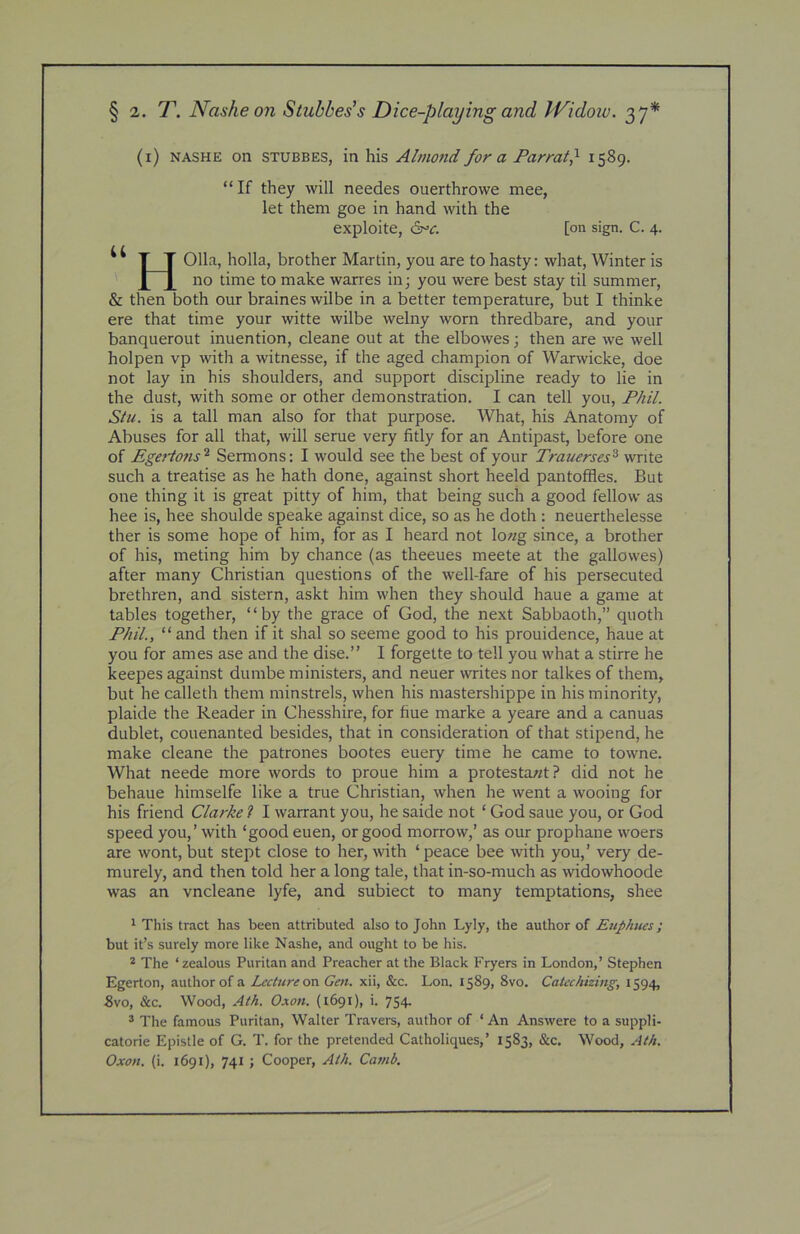 (i) NASHE on STUBBES, in his Almofid for a Parrat} 1589. “ If they will needes ouerthrowe mee, let them goe in hand with the exploite, ^c. [on sign. C. 4. T T 011a, holla, brother Martin, you are to hasty: what. Winter is 110 time to make warres in j you were best stay til summer, & then both our braines wilbe in a better temperature, but I thinke ere that time your witte wilbe welny worn thredbare, and your banquerout inuention, cleane out at the elbowes; then are we well holpen vp with a witnesse, if the aged champion of Warwicke, doe not lay in his shoulders, and support discipline ready to lie in the dust, with some or other demonstration. I can tell you, Phil. Stii. is a tall man also for that purpose. What, his Anatomy of Abuses for all that, will serue very fitly for an Antipast, before one of Egaions^ Sermons: I would see the best of your Trauerses^ write such a treatise as he hath done, against short heeld pantoffles. But one thing it is great pitty of him, that being such a good fellow as hee is, hee shoulde speake against dice, so as he doth : neuerthelesse ther is some hope of him, for as I heard not lo«g since, a brother of his, meting him by chance (as theeues meete at the gallowes) after many Christian questions of the well-fare of his persecuted brethren, and sistern, askt him when they should haue a game at tables together, “by the grace of God, the next Sabbaoth,” quoth Phil., “ and then if it shal so seeme good to his prouidence, haue at you for ames ase and the disc.” I forgette to tell you what a stirre he keepes against dumbe ministers, and neuer writes nor talkes of them, but he calleth them minstrels, when his mastershippe in his minority, plaide the Reader in Chesshire, for fine marke a yeare and a canuas dublet, couenanted besides, that in consideration of that stipend, he make cleane the patrones bootes euery time he came to towne. What neede more words to proue him a protestawt? did not he behaue himselfe like a true Christian, when he went a wooing for his friend Clarke ? I warrant you, he saide not ‘ God saue you, or God speed you,’ with ‘good euen, or good morrow,’ as our prophane woers are wont, but stept close to her, with ‘peace bee with you,’ very de- murely, and then told her a long tale, that in-so-much as widowhoode was an vncleane lyfe, and subiect to many temptations, shee ^ This tract has been attributed also to John Lyly, the author of Euphttes; but it’s surely more like Nashe, and ought to be his. * The ‘zealous Puritan and Preacher at the Black Fryers in London,’ Stephen Egerton, author of a Lecture on Gen. xii, &c. Lon. 1589, 8vo. Catechizing, 1594, Svo, &c. Wood, Ath. Oxon. (1691), i. 754. ® The famous Puritan, Walter Travers, author of ‘ An Answere to a suppli- catorie Epistle of G. T. for the pretended Catholiques,’ 1583, &c. Wood, Ath. Oxon. (i. 1691), 741 ; Cooper, Ath. Camb.