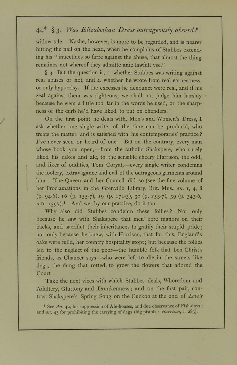 44* § 3- Elizabethan Dress outrageously absurd? widow tale. Nashe, however, is more to be regarded, and is nearer hitting the nail on the head, when he complains of Stubbes extend- ing his “inuectiues so farre against the abuse, that almost the thing remaines not whereof they admitte anie lawfull vse.” § 3. But the question is, i. whether Stubbes was writing against real abuses or not, and 2. whether he wrote from real earnestness, or only hypocrisy. If the excesses he denounct were real, and if his zeal against them was righteous, we shall not judge him harshly because he went a little too far in the words he used, or the sharp- ness of the curb he’d have liked to put on offenders. On the first point he deals with. Men’s and Women’s Dress, I ask whether one single writer of the time can be produc’d, who treats the matter, and is satisfied with his contemporaries’ practice ? I’ve never seen or heard of one. But on the contrary, every man whose book you open,—from the catholic Shakspere, who surely liked his cakes and ale, to the sensible cheery Harrison, the odd, and liker of oddities, Tom Coryat,—every single writer condemns the foolery, extravagance and evil of the outrageous garments around him. The Queen and her Council did so (see the fine volume of her Proclamations in the Grenville Library, Brit. Mus., an. i, 4, 8 (p. 94-6), 16 (p. 155-7), 19 (p. 171-3), 30 (p. 253-7), 39 (p. 343-6, A.D. 1597).^ And we, by our practice, do it too. Why also did Stubbes condemn these follies? Not only because he saw with Shakspere that men bore manors on their backs, and sacrifict their inheritances to gratify their stupid pride; not only because he knew, with Harrison, that for this, England’s oaks were felld, her country hospitality stopt; but because the follies led to the neglect of the poor—the humble folk that ben Christ’s friends, as Chaucer says—who were left to die in the streets like dogs, the dung that rotted, to grow the flowers that adornd the Court Take the next vices with which Stubbes deals. Whoredom and Adultery, Gluttony and Drunkenness; and on the first pair, con- trast Shakspere’s Spring Song on the Cuckoo at the end of Love's * See An. 42, for suppression of Ale-houses, and due observance of Fish-days ; and an. 43 for prohibiting the carrying of dags (big pistols : Harrison, i. 283).