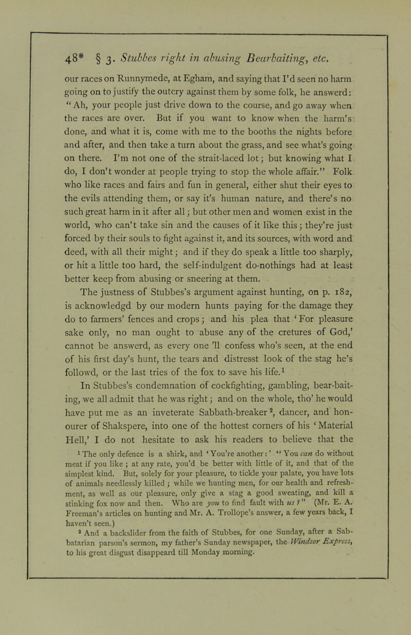 our races on Runnymede, at Egham, and saying that I’d seen no harm going on to justify the outcry against them by some folk, he answerd: “ Ah, your people just drive down to the course, and go away when the races are over. But if you want to know when the harm’s done, and what it is, come with me to the booths the nights before and after, and then take a turn about the grass, and see what’s going on there. I’m not one of the strait-laced lot; but knowing what I do, I don’t wonder at people trying to stop the whole affair.” Folk who like races and fairs and fun in general, either shut their eyes to the evils attending them, or say it’s human nature, and there’s no such great harm in it after all; but other men and women exist in the world, who can’t take sin and the causes of it like this; they’re just forced by their souls to fight against it, and its sources, with word and deed, with all their might; and if they do speak a little too sharply, or hit a little too hard, the self-indulgent do-nothings had at least better keep from abusing or sneering at them. The justness of Stubbes’s argument against hunting, on p. 182, is acknowledgd by our modern hunts paying for the damage they do to farmers’ fences and crops; and his plea that ‘ For pleasure sake only, no man ought to abuse any of the cretures of God,’ cannot be answerd, as every one ’ll confess who’s seen, at the end of his first day’s hunt, the tears and distresst look of the stag he’s followd, or the last tries of the fox to save his life.^ In Stubbes’s condemnation of cockfighting, gambling, bear-bait- ing, we all admit that he was right; and on the whole, tho’ he would have put me as an inveterate Sabbath-breaker dancer, and hon- ourer of Shakspere, into one of the hottest corners of his ‘ Material Hell,’ I do not hesitate to ask his readers to believe that the 1 The only defence is a shirk, and ‘ You’re another: ’ “ You can do without meat if you like ; at any rate, you’d be better with little of it, and that of the simplest kind. But, solely for your pleasure, to tickle your palate, you have lots of animals needlessly killed ; while we hunting men, for our health and refresh- ment, as well as our pleasure, only give a stag a good sweating, and kill a stinking fox now and then. Who are you to find fault with us t ” (Mr. E. A. Freeman’s articles on hunting and Mr. A. Trollope’s answer, a few years back, I haven’t seen.) * And a backslider from the faith of Stubbes, for one Sunday, after a Sab- batarian parson’s sermon, my father’s Sunday newspaper, the JVindsor Express, to his great disgust disappeard till Monday morning.