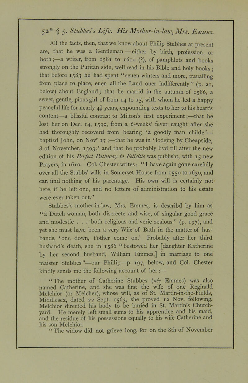 52* § 5- Stubbess Life. His Mother-in-law, Mrs. Emmes. All the facts, then, that we know about Philip Stubbes at present are, that he was a Gentleman — either by birth, profession, or both;—a writer, from 1581 to 1610 (?), of pamphlets and books strongly on the Puritan side, well-read in his Bible and holy books; that before 1583 he had spent “seuen winters and more, trauailing from place to place, euen all the Land ouer indifferently” (p. 21, below) about England; that he marrid in the autumn of 1586, a sweet, gentle, pious girl of from 14 to 15, with whom he led a happy peaceful life for nearly 4^^ years, expounding texts to her to his heart’s content—a blissful contrast to Milton’s first experiment;—that he lost her on Dec. 14, 1590, from a 6-weeks’ fever caught after she had thoroughly recoverd from bearing ‘a goodly man childe’— baptizd John, on Nov’ 17 ;—that he was in ‘lodging by Cheapside, 8 of November, 1593;’ and that he probably livd till after the new edition of his Perfect Pathway to Felicitie was publisht, with 15 new Prayers, in 1610. Col. Chester writes : ‘‘I have again gone carefully over all the Stubbs’ wills in Somerset House from 1550 to 1630, and can find nothing of his parentage. His own will is certainly not here, if he left one, and no letters of administration to his estate were ever taken out.” Stubbes’s mother-in-law, Mrs. Emmes, is describd by him as “a Dutch woman, both discreete and wise, of singular good grace and modestie . . . both religious and verie zealous” (p. 197), and yet she must have been a very Wife of Bath in the matter of hus- bands, ‘one down, t’other come on.’ Probably after her third husband’s death, she in 1586 “bestowed her [daughter Katherine by her second husband, William Emmes,] in marriage to one maister Stubbes”—our Phillip—p. 197, below, and Col. Chester kindly sends me the following account of her;— “The mother of Catherine Stubbes {7iee Emmes) was also named Catherine, and she was first the wife of one Re^nald Melchior (or Melcher), whose will, as of St. Martin-in-the-Fields, Middlesex, dated 22 Sept. 1563, she proved 12 Nov. following. Melchior directed his body to be buried in St. Martin’s Church- yard. He merely left small sums to his apprentice and his maid, and the residue of his possessions equally to his wife Catherine and his son Melchior. “The widow did not grieve long, for on the 8th of November