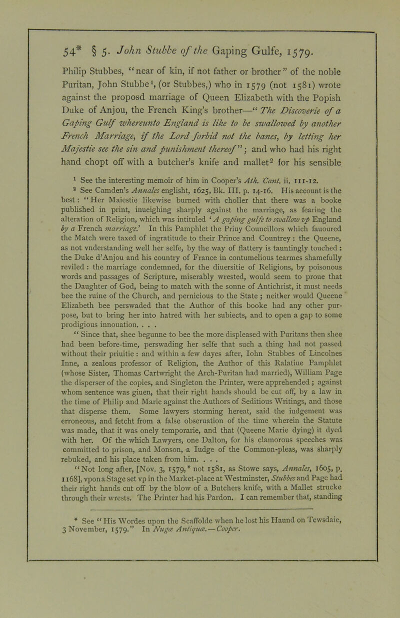 54* § 5- John Stubbe of the Gaping Gulfe, 1579. Philip Stubbes, “near of kin, if not father or brother” of the noble Puritan, John Stubbed (or Stubbes,) who in 1579 (not 1581) \vrote against the proposd marriage of Queen Elizabeth with the Popish Duke of Anjou, the French King’s brother—“ The Discoverie of a Gaping Gulf whereunto England is like to be swallowed by another French Marriage, if the Lord forbid not the banes, by letting her Majestie see the sin and punishment thereof ■, and who had his right hand chopt off with a butcher’s knife and mallet ^ for his sensible 1 See the interesting memoir of him in Cooper’s Cant. ii. 111-12. * See Camden’s englisht, 1625, Bk. III. p. 14-16. His account is the best: “ Her Maiestie likewise burned with choller that there was a booke published in print, inueighing sharply against the marriage, as fearing the alteration of Religion, which was intituled ‘ A gaping gulfe to sivallow vp England by a French marriage.’ In this Pamphlet the Priuy Councillors which fauoured the Match were taxed of ingratitude to their Prince and Countrey : the Queene, as not vnderstanding well her selfe, by the way of flattery is tauntingly touched : the Duke d’Anjou and his country of France in contumelious tearmes shamefully reviled : the marriage condemned, for the diuersitie of Religions, by poisonous words and passages of Scripture, miserably wrested, would seem to proue that the Daughter of God, being to match with the sonne of Antichrist, it must needs bee the mine of the Church, and pernicious to the State ; neither would Queene Elizabeth bee perswaded that the Author of this booke had any other pur- pose, but to bring her into hatred with her subiects, and to open a gap to some prodigious innouation. . . . “ Since that, shee begunne to bee the more displeased with Puritans then shee had been before-time, perswading her selfe that such a thing had not passed without their priuitie : and within a few dayes after, lohn Stubbes of Lincolnes Inne, a zealous professor of Religion, the Author of this Ralatiue Pamphlet (whose Sister, Thomas Cartwright the Arch-Puritan had married), William Page the disperser of the copies, and Singleton the Printer, were apprehended; against whom sentence was giuen, that their right hands should be cut off, by a law in the time of Philip and Marie against the Authors of Seditious Writings, and those that disperse them. Some lawyers storming hereat, said the iudgement was erroneous, and fetcht from a false obseruation of the time wherein the Statute was made, that it was onely temporarie, and that (Queene Marie dying) it dyed with her. Of the which Lawyers, one Dalton, for his clamorous speeches was committed to prison, and Monson, a ludge of the Common-pleas, was sharply rebuked, and his place taken from him. . . . “Not long after, [Nov. 3, 1579,* not 1581, as Stowe says. Annates, 1605, p. 1168], vponaStageset vp in the Market-place at Westminster, Stubbes Page had their right hands cut off by the blow of a Butchers knife, with a Mallet strucke through their wrests. The Printer had his Pardon. I can remember that, standing * See “ His Wordes upon the Scaffolde when he lost his Ilaund on Tewsdaie,