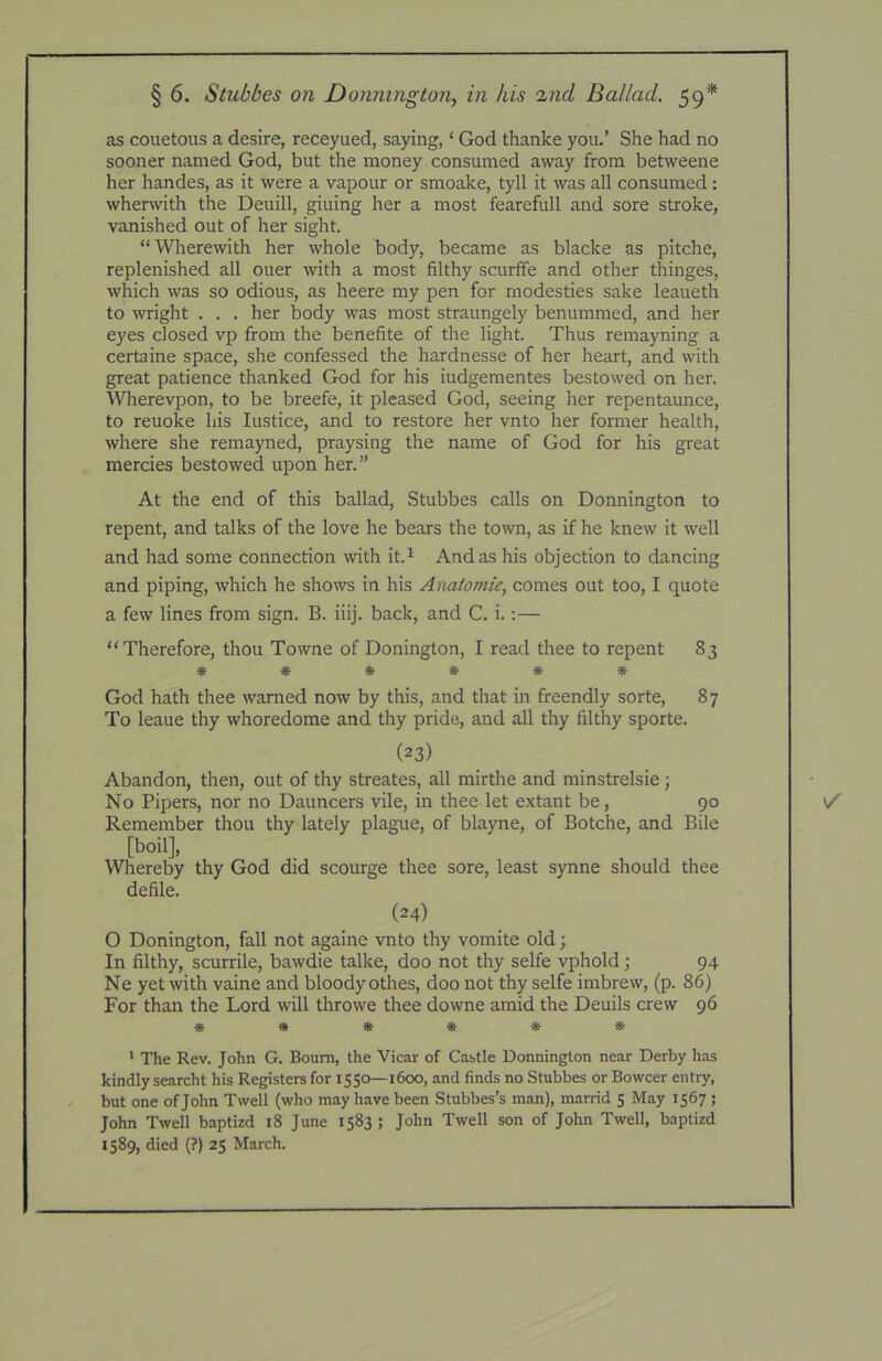 as couetous a desire, receyued, saying, ‘ God thanke you.' She had no sooner named God, but the money consumed away from betweene her handes, as it were a vapour or smoake, tyll it was all consumed: wherwith the Deuill, giuing her a most fearefull and sore stroke, vanished out of her sight. “Where\vith her whole body, became as blacke as pitche, replenished all ouer with a most filthy scurffe and other thinges, which was so odious, as heere my pen for modesties sake leaueth to wight . . . her body was most straungely benummed, and her eyes closed vp from the benefite of the light. Thus remayning a certaine space, she confessed the hardnesse of her heart, and with great patience thanked God for his iudgementes bestowed on her. Wlierevpon, to be breefe, it pleased God, seeing her repentaunce, to reuoke his lustice, and to restore her vnto her former health, where she remayned, praysing the name of God for his great mercies bestowed upon her.” At the end of this ballad, Stubbes calls on Donnington to repent, and talks of the love he bears the town, as if he knew it well and had some connection with it.^ And as his objection to dancing and piping, which he shows in his Anaiomie, comes out too, I quote a few lines from sign. B. iiij. back, and C. i.:— “Therefore, thou Towne of Bonington, I read thee to repent 83 ****** God hath thee warned now by this, and that in freendly sorte, 87 To leaue thy whoredome and thy pride, and all thy filthy sporte. (23) Abandon, then, out of thy streates, all mirthe and minstrelsie; No Pipers, nor no Dauncers vile, in thee let extant be, 90 Remember thou thy lately plague, of blayne, of Botche, and Bile [boil]. Whereby thy God did scourge thee sore, least synne should thee defile. (24) O Bonington, fall not againe vnto thy vomite old; In filthy, scurrile, bawdie talke, doo not thy selfe vphold; 94 Ne yet with vaine and bloody othes, doo not thy selfe imbrew, (p. 86) For than the Lord will throwe thee downe amid the Beuils crew 96 ****** ' The Rev. John G. Bourn, the Vicar of Castle Donnington near Derby has kindly searcht his Registers for 1550—1600, and finds no Stubbes orBowcer entry, - but one of John Twell (who may have been Stubbes’s man), marrid 5 May 1567 ; John Twell baptizd i8 June 1583 ; John Twell son of John Twell, baptizd 1589, died (?) 25 March.