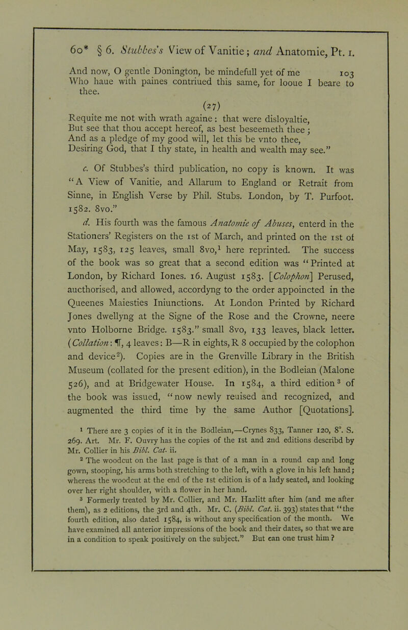 And now, O gentle Bonington, be mindefull yet of me 103 Wlio haue with paines contriued this same, for looue I beare to thee. (27) Requite me not with wrath againe : that were disloyaltie. But see that thou accept hereof, as best beseemeth thee; And as a pledge of my good will, let this be vnto thee. Desiring God, that I thy state, in health and wealth may see.” c. Of Stubbes’s third publication, no copy is known. It was “A View of Vanitie, and Allarum to England or Retrait from Sinne, in English Verse by Phil. Stubs. London, by T. Purfoot. 1582. Svo.” d. His fourth was the famous Anatomic of Abuses, enterd in the Stationers’ Registers on the ist of March, and printed on the ist of May, 1583, 125 leaves, small 8vo,^ here reprinted. The success of the book was so great that a second edition was “Printed at London, by Richard lones. 16. August 1583. \Colophon\ Perused, aucthorised, and allowed, accordyng to the order appoincted in the Queenes Maiesties Iniunctions. At London Printed by Richard Jones dwellyng at the Signe of the Rose and the Crowne, neere vnto Holborne Bridge. 1583.” small 8vo, 133 leaves, black letter. ( Collation: IT, 4 leaves: B—R in eights, R 8 occupied by the colophon and device2). Copies are in the Grenville Library in the British Museum (collated for the present edition), in the Bodleian (Malone 526), and at Bridgewater House. In 1584, a third edition 2 of the book was issued, “now newly reuised and recognized, and augmented the third time by the same Author [Quotations]. ' There are 3 copies of it in the Bodleian,—Crynes 833, Tanner 120, 8°. S. 269. Art. Mr. F. Ouvry has the copies of the xst and 2nd editions describd by Mr. Collier in his Bibl. Cat- ii. * The woodcut on the last page is that of a man in a round cap and long gown, stooping, his arms both stretching to the left, with a glove in his left hand; whereas the woodcut at the end of the 1st edition is of a lady seated, and looking over her right shoulder, with a flower in her hand. ® Formerly treated by Mr. Collier, and Mr. Hazlitt after him (and me after them), as 2 editions, the 3rd and 4th. Mr. C. Cat. ii. 393) states that “the fourth edition, also dated 1584, is without any specification of the month. We have examined all anterior impressions of the book and their dates, so that we are in a condition to speak positively on the subject.” But can one trust him ?