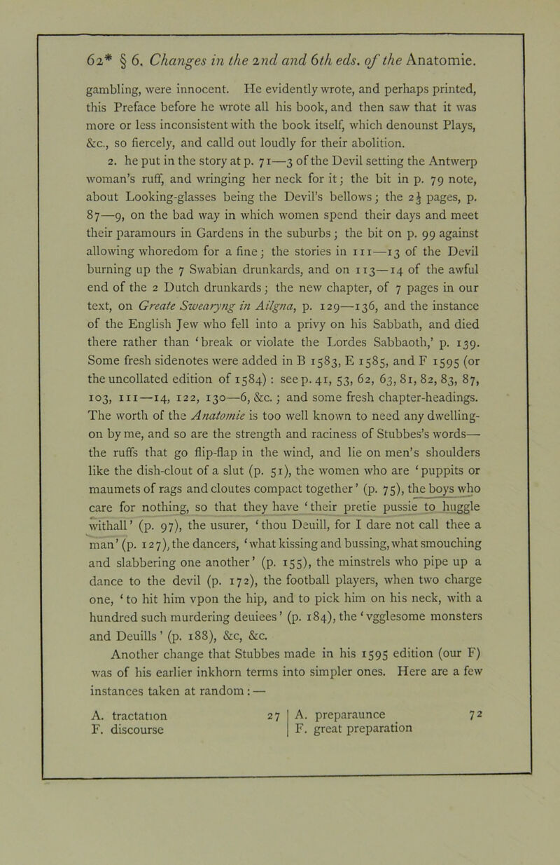 gambling, were innocent. He evidently wrote, and perhaps printed, this Preface before he wrote all his book, and then saw that it was more or less inconsistent with the book itself, which denounst Plays, &c., so fiercely, and calld out loudly for their abolition. 2. he put in the story at p. 71—3 of the Devil setting the Antwerp woman’s ruff, and wringing her neck for it; the bit in p. 79 note, about Looking-glasses being the Devil’s bellows; the 2 J pages, p. 87—9, on the bad way in which women spend their days and meet their paramours in Gardens in the suburbs ; the bit on p. 99 against allowing whoredom for a fine; the stories in in—13 of the Devil burning up the 7 Swabian drunkards, and on 113—14 of the awful end of the 2 Dutch drunkards; the new chapter, of 7 pages in our text, on Create Swearyng in Ailgna, p. 129—136, and the instance of the English Jew who fell into a privy on his Sabbath, and died there rather than ‘break or violate the Lordes Sabbaoth,’ p. 139. Some fresh sidenotes were added in B 1583, E 1585, and F 1595 (or the uncollated edition of 1584) : see p. 41, 53, 62, 63, 81, 82, 83, 87, 103, III—14, 122, 130—6, &c.; and some fresh chapter-headings. The worth of the Anatomie is too well known to need any dwelling- on by me, and so are the strength and raciness of Stubbes’s words— the ruffs that go flip-flap in the wind, and lie on men’s shoulders like the dish-clout of a slut (p. 51), the women who are ‘puppits or maumets of rags and cloutes compact together ’ (p. 75), the boys who care for nothing, so that they have ‘ their pretie pussie to huggle withall’ (p. 97), the usurer, ‘thou Deuill, for I dare not call thee a man’ (p. 127), the dancers, ‘ what kissing and bussing, what smouching and slabbering one another’ (p. 155), the minstrels who pipe up a dance to the devil (p. 172), the football players, when two charge one, ‘ to hit him vpon the hip, and to pick him on his neck, with a hundred such murdering deuiees’ (p. 184), the ‘ vgglesome monsters and Deuills ’ (p. 188), &c, &c. Another change that Stubbes made in his 1595 edition (our F) was of his earlier inkhorn terms into simpler ones. Here are a few instances taken at random : — A. tractation F. discourse 27 A. preparaunce F. great preparation 72