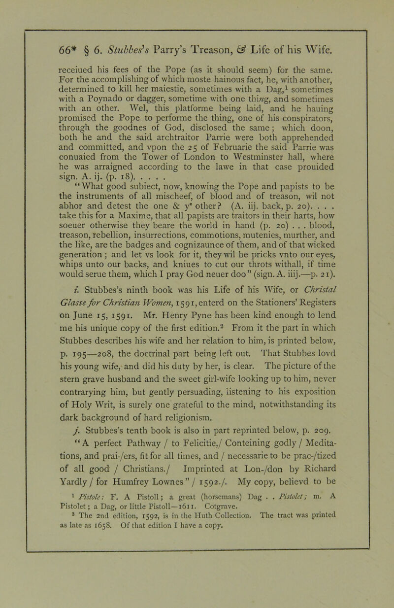 receiued his fees of the Pope (as it should seem) for the same. For the accomplishing of which moste hainous fact, he, with another, determined to kill her maiestie, sometimes with a Dag,^ sometimes with a Poynado or dagger, sometime with one thiwg, and sometimes with an other. Wei, this jilatforme being laid, and he hauing promised the Pope to performe the thing, one of his conspirators, through the goodnes of God, disclosed the same; which doon, both he and the said archtraitor Parrie were both apprehended and committed, and vpon the 25 of Februarie the said Parrie was conuaied from the Tower of London to Westminster hall, where he was arraigned according to the lawe in that case prouided sign. A. ij. (p. 18). .... “What good subiect, now, knowing the Pope and papists to be the instruments of all mischeef, of blood and of treason, wil not abhor and detest the one & y'other? (A. iij. back, p. 20). . . . take this for a Maxime, that all papists are traitors in their harts, how soeuer otherwise they beare the world in hand (p. 20) . . . blood, treason, rebellion, insurrections, commotions, mutenies, murther, and the like, are the badges and cognizaunce of them, and of that wicked generation; and let vs look for it, they wil be pricks vnto our eyes, whips unto our backs, and kniues to cut our throts withall, if time would serue them, which I pray God neuer doo ” (sign. A. iiij.—p. 21). /. Stubbes’s ninth book was his Life of his Wife, or Chrisial Glasse for Chnstian Women, i59i,enterd on the Stationers’ Registers on June 15, 1591. Mr. Henry Pyne has been kind enough to lend me his unique copy of the first edition.^ From it the part in which Stubbes describes his mfe and her relation to him, is printed below, p. 195—208, the doctrinal part being left out. That Stubbes lovd his young wife,- and did his duty by her, is clear. The picture of the stern grave husband and the sweet girl-wife looking up to him, never contrarying him, but gently persuading, listening to his exposition of Holy Writ, is surely one grateful to the mind, notwithstanding its dark background of hard religionism. J. Stubbes’s tenth book is also in part reprinted below, p. 209. “A perfect Pathway / to Felicitie,/ Conteining godly / Medita- tions, and prai-/ers, fit for all times, and / necessarie to be prac-/tized of all good / Christians./ Imprinted at Lon-/don by Richard Yardly / for Humfrey Lownes”/ 1592./. My copy, believd to be 1 Pistole: F. A Pistol I; a great (horsemans) Dag . . Pisiolct; m. A Pistolet; a Dag, or little Pistoll—i6i i. Cotgrave. * The 2nd edition, 1592, is in the Iluth Collection. The tract was printed as late as 1658. Of that edition I have a copy.