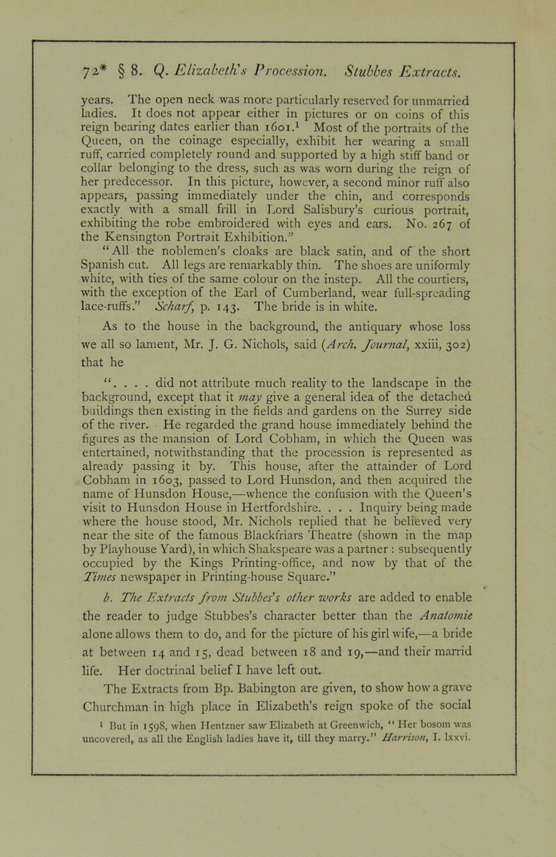 72* § 8. Q. Elizabeth's Procession. Slubbes Extracts. years. The open neck was more particularly reserved for unmarried ladies. It does not appear either in pictures or on coins of this reign bearing dates earlier than i6oi.^ Most of the portraits of the Queen, on the coinage especially, exhibit her wearing a small ruff, carried completely round and supported by a high stiff band or collar belonging to the dress, such as was worn during the reign of her predecessor. In this picture, however, a second minor ruff also appears, passing immediately under the chin, and corresponds exactly with a small frill in Lord Salisbury’s curious portrait, exhibiting the robe embroidered with eyes and ears. No. 267 of the Kensington Portrait Exhibition.” “All the noblemen’s cloaks are black satin, and of the short Spanish cut. All legs are remarkably thin. The shoes are uniformly white, with ties of the same colour on the instep. All the courtiers, with the exception of the Earl of Cumberland, wear full-spreading lace-ruffs.” Scharf, p. 143. The bride is in white. As to the house in the background, the antiquary whose loss we all so lament, Mr. J. G. Nichols, said {Arch. Journal xxiii, 302) that he “. . . . did not attribute much reality to the landscape in the background, except that it may give a general idea of the detached buildings then existing in the fields and gardens on the Surrey side of the river. He regarded the grand house immediately behind the figures as the mansion of Lord Cobham, in which the Queen was entertained, notwithstanding that the procession is represented as already passing it by. This house, after the attainder of Lord Cobham in 1603, passed to Lord Hunsdon, and then acquired the name of Hunsdon House,—whence the confusion with the Queen’s visit to Hunsdon House in Hertfordshire. . . . Inquiry being made where the house stood, Mr. Nichols replied that he believed very near the site of the famous Blackfriars Theatre (shown in the map by Playhouse Yard), in which Sliakspeare was a partner : subsequently occupied by the Kings Printing-office, and now by that of the Times newspaper in Printing-house Square.” b. The Extracts from Stubbes's other works are added to enable the reader to judge Stubbes’s character better than the Aftatomie alone allows them to do, and for the picture of his girl wife,—a bride at between 14 and 15, dead between 18 and 19,—and their marrid life. Her doctrinal belief I have left out. The Extracts from Bp. Babington are given, to show how a grave Churchman in high place in Elizabeth’s reign spoke of the social * But in 1598, when Hentzner saw Elizabeth at Greenwich, “ Her bosom was uncovered, as all the English ladies have it, till they marry.” Harnson, I. Ixxvi.