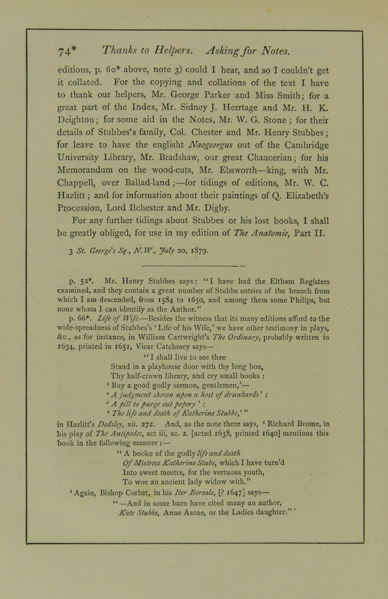 74* Thanks to Helpers. Asking for Notes. editions, p. 6o* above, note 3) could I hear, and so I couldn’t get it collated. For the copying and collations of the text I have to thank our helpers, Mr. George Parker and Miss Smith; for a great part of the Index, Mr. Sidney J. Herrtage and Mr. H. K. Deighton; for some aid in the Notes, Mr. W. G. Stone ; for their details of Stubbes’s family. Col. Chester and Mr. Henry Stubbes; for leave to have the englisht Naogeorgus out of the Cambridge University Library, Mr. Bradshaw, our great Chaucerian; for his Memorandum on the wood-cuts, Mr. Ebsworth—king, with Mr. Chappell, over Ballad-land;—for tidings of editions, Mr. W. C. Hazlitt; and for information about their paintings of Q. Elizabeth’s Procession, Lord Ilchester and Mr. Digby. For any further tidings about Stubbes or his lost books, I shall be greatly obliged, for use in my edition of The Anatomie, Part II. 3 St. George's Sq., N, IV., July 20, 1879. p. 52*. Mr. Henry Stubbes says: “I have had the Eltham Registers examined, and they contain a great number of Stubbs entries of the branch from which I am descended, from 1584 to 1650, and among them some Philips, but none whom I can identify as the Author. ” p. 66*. Life of Wife.—Besides the witness that its many editions afford to the wide-spreadness of Stubbes’s ‘Life of his Wife,’ we have other testimony in plays, &c., as for instance, in William Cartwright’s The Ordinary, probably written in 1634, printed in 1651, Vicar Catchmey says— “ I shall live to see thee Stand in a playhouse door with thy long box. Thy half-crown library, and cry small books : ‘ Buy a good godly sermon, gentlemen,’— ‘ A judgment shown upon a host of drunkards' : ‘ A pill to purge out popery ’ : ‘ The life and death of Katherine Stubbs,’ ” in Hazlitt’s Dodsley, xii. 272. And, as the note there says, * Richard Brome, in his play of The Antipodes, act iii, sc. 2. [acted 1638, printed 1640] mentions this book in the following manner : — “ A booke of the go^Xy life and death Of Mistress Katherine Stubs, which I have turn’d Into sweet meetre, for the vertuous youth, To woe an ancient lady widow with.” ‘ Again, Bishop Corbet, in his Iter Boreale, [? 1647] says— “—And in some barn have cited many an author, Kate Stubbs, Anne Ascue, or the Ladies daughter.” ’