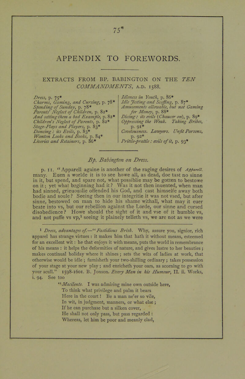 75 * APPENDIX TO FOREWORDS. EXTRACTS FROM BP. BABINGTON ON THE TEN COMMANDMENTS, a.d. 1588. Dress, p. 75* Charms, Gaming, and Cursing, p. 78* Spending of Sunday, p. 78* Parents' Neglect of Children, p. 82* And setting them a bad Example, p. 82* Children's Neglect of Parents, p. 82* Stage-Plays and Players, p. 83* Dancing : its Evils, p. 83* Wanton Looks and Books, p. 84* Liveries and Retainers, p. 86* Idleness in Youth, p. 86* Idle festing and Scofing, p. 87* Amusements allowable, but not Gaming for Money, p. 88* Dicing: its evils {Chaucer on'), p. 89* Oppressing the Weak. Taking Bribes, p. 91* Covetousness. Lawyers. Unfit Parsons, p. 92* Prittle-prattle: evils of it, p. 93* Bp. Babington on Dress. p. ir. “Apparell againe is another of the raging desires of Appareii. many. Euen a worlde it is to see howe all, as dead, doe tast no sinne in it, but spend, and spare not, what possiblie may be gotten to bestowe on it; yet what beginning had it ? Was it not then inuented, when man had sinned, grieuouslie offended his God, and cast himselfe away both bodie and soule ? Seeing then in our integritie it was not vsed, but after sinne, bestowed on man to hide his shame withall, what may it euer beate into vs, but our rebellion against the Lorde, our sinne and cursed disobedience ? Howe should the sight of it and vse of it humble vs, and not puffe vs vp,' seeing it plainely telleth vs, we are not as we were * Dress, advantages of—'•'Fastidious Brisk. Wliy, assure you, signior, rich apparel has strange virtues : it makes him that hath it without means, esteemed for an excellent wit: he that enjoys it with means, puts the world in remembrance of his means : it helps the deformities of nature, and gives lustre to her beauties ; makes continual holiday where it shines; sets the wits of ladies at work, that otherwise would be idle ; fumisheth your two-shilling ordinary; takes possession of your stage at your new play ; and enricheth your oars, as scorning to go with your scull.” 1598-1601. B. Jonson. Every Man in his Humour, II. ii. Works, i. 94. See too  Macilente. I was admiring mine own outside here, To think what privilege and palm it bears Here in the court! Be a man ne’er so vile. In wit, in judgment, manners, or what else ; If he can purchase but a silken cover. He shall not only pass, but pass regarded : Whereas, let him be poor and meanly clad.