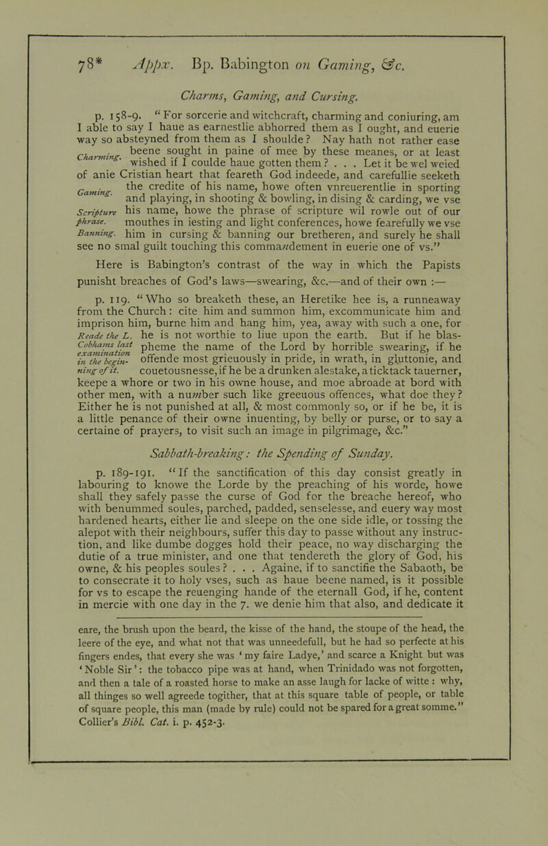 78* ^-Ippx. Bp. Babington oji Gaming, &c. Charms, Gaming, and Cursing. p. 158-9. “ For sorcerie and witchcraft, charming and coniuring, am I able to say I haue as earnestlie abhorred them as I ought, and euerie way so absteyned from them as I shoulde? Nay hath not rather ease Charming sought in paine of mee by these meanes, or at least armug. j coui(je gotten them ? . . . Let it be wel weied of anie Cristian heart that feareth God indeede, and carefullie seeketh Gaming credite of his name, howe often vnreuerentlie in sporting ■ and playing, in shooting & bowling, in dising & carding, we vse Scripture his name, howe the phrase of scripture wil rowle out of our phrase. mouthes in iesting and light conferences, howe fearefully we vse Banning, him in cursing & banning our bretheren, and surely he shall see no smal guilt touching this commawdement in euerie one of vs.” Here is Babington’s contrast of the way in which the Papists punisht breaches of God’s laws—swearing, &c.—and of their own :— p. 119. “Who so breaketh these, an Heretike hee is, a runneaway from the Church : cite him and summon him, excommunicate him and imprison him, burne him and hang him, yea, away with such a one, for Beade the L. he is not woithie to liue upon the earth. But if he blas- e^amiftation name of the Lord by horrible swearing, if he Bi^t’/te begin- offende most grieuously in pride, in wrath, in gluttonie, and ning of it. couetousncsse, if he be a drunken alestake, a ticktack tauemer, keepe a whore or two in his owne house, and moe abroade at bord with other men, with a nu;«ber such like greeuous offences, what doe they? Either he is not punished at all, & most commonly so, or if he be, it is a little penance of their owne inuenting, by belly or purse, or to say a certaine of prayers, to visit such an image in pilgrimage, &c.” Sabbath-breaking: the Spending of Sunday. p. 189-191. “If the sanctification of this day consist greatly in labouring to knowe the Lorde by the preaching of his worde, howe shall they safely passe the curse of God for the breache hereof, who with benummed soules, parched, padded, senselesse, and euery way most hardened hearts, either lie and sleepe on the one side idle, or tossing the alepot with their neighbours, suffer this day to passe without any instruc- tion, and like dumbe dogges hold their peace, no way discharging the dutie of a true minister, and one that tendereth the glory of God, his owne, & his peoples soules ? . . . Againe, if to sanctifie the Sabaoth, be to consecrate it to holy vses, such as haue beene named, is it possible for vs to escape the rcuenging hande of the eternall God, if he, content in mercie with one day in the 7. we denie him that also, and dedicate it eare, the brush upon the beard, the kisse of the hand, the stoupe of the head, the leere of the eye, and what not that was unneedefull, but he had so perfecte at his fingers endes, that every she was ‘ my faire Ladye,’ and scarce a Knight but was ‘ Noble Sir ’: the tobacco pipe was at hand, when Trinidado was not forgotten, and then a tale of a roasted horse to make an asse laugh for lacke of witte : why, all thinges so well agreede togither, that at this square table of people, or table of square people, this man (made by rule) could not be spared for a great somme.