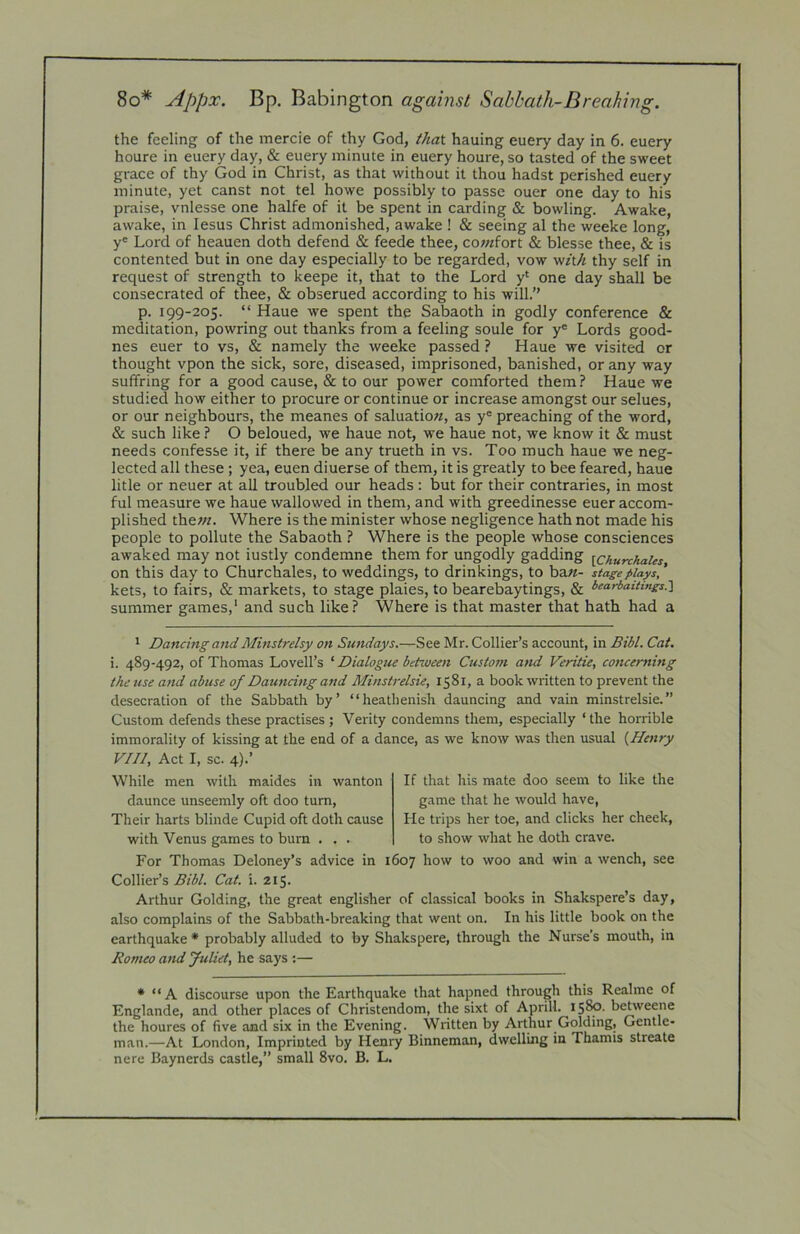 8o* Appx. Bp. Babington against Sabbath-Breaking, the feeling of the mercie of thy God, that hauing euery day in 6. euery houre in euery day, & euery minute in euery houre, so tasted of the sweet grace of thy God in Christ, as that without it thou hadst perished euery minute, yet canst not tel howe possibly to passe ouer one day to his praise, vnlesse one halfe of it be spent in carding & bowling. Awake, awake, in lesus Christ admonished, awake ! & seeing al the weeke long, y* Lord of heauen doth defend & feede thee, cowfort & blesse thee, & is contented but in one day especially to be regarded, vow w/t/i thy self in request of strength to keepe it, that to the Lord y‘ one day shall be consecrated of thee, & obserued according to his will.” p. 199-205. “ Haue we spent the Sabaoth in godly conference & meditation, powring out thanks from a feeling soule for y' Lords good- nes euer to vs, & namely the weeke passed ? Haue we visited or thought vpon the sick, sore, diseased, imprisoned, banished, or any way suffring for a good cause, & to our power comforted them 1 Haue we studied how either to procure or continue or increase amongst our selues, or our neighbours, the meanes of saluatiow, as y' preaching of the word, & such like } O beloued, we haue not, we haue not, we know it & must needs confesse it, if there be any trueth in vs. Too much haue we neg- lected all these; yea, euen diuerse of them, it is greatly to bee feared, haue litle or neuer at all troubled our heads : but for their contraries, in most ful measure we haue wallowed in them, and with greedinesse euer accom- plished thew. Where is the minister whose negligence hath not made his people to pollute the Sabaoth ? Where is the people whose consciences awaked may not iustly condemne them for ungodly gadding [ChurchaUs on this day to Churchales, to weddings, to drinkings, to ba«- stage plays,' kets, to fairs, & markets, to stage plaies, to bearebaytings, & l>earbaitings.'\ summer games,' and such like? Where is that master that hath had a 1 Dancing and Minstrelsy on Sundays.—See Mr. Collier’s account, in Bibl. Cat. i. 489-492, of Thomas Lovell’s ‘ Dialogue between Custom a?id Veritie, concerning theuse and abuse of Dauncing and Minstrelsie, 1581, a book written to prevent the desecration of the Sabbath by’ “heathenish dauncing and vain minstrelsie.” Custom defends these practises ; Verity condemns them, especially ‘ the horrible immorality of kissing at the end of a dance, as we know was then usual {Henry VIII, Act I, sc. 4).’ While men with maides in wanton daunce unseemly oft doo turn, Their harts blinde Cupid oft doth cause with Venus games to bum . . . If that his mate doo seem to like the game that he would have, He trips her toe, and clicks her cheek, to show what he doth crave. For Thomas Deloney’s advice in 1607 how to woo and win a wench, see Collier’s Bibl. Cat. i. 215. Arthur Golding, the great englisher of classical books in Shakspere’s day, also complains of the Sabbath-breaking that went on. In his little book on the earthquake * probably alluded to by Shakspere, through the Nurse’s mouth, in Romeo and fuliet, he says :— • “ A discourse upon the Earthquake that hapned through this Realme of Englande, and other places of Christendom, the sixt of April!. 1580. betweene the houres of five and six in the Evening. Written by Arthur Golding, Gentle- man.—At London, Imprinted by Henry Binneman, dwelling in Thamis streate nere Baynerds castle,” small 8vo. B. L.