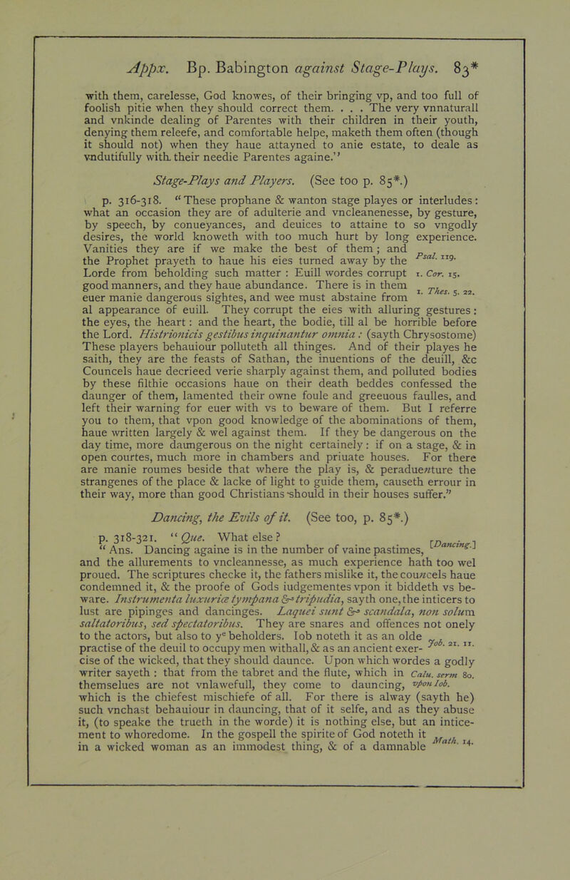 with them, carelesse, God knowes, of their bringing vp, and too full of foolish pitie when they should correct them. . . . The very vnnaturall and vnkinde dealing of Parentes with their children in their youth, denying them releefe, and comfortable helpe, maketh them often (though it should not) when they haue attayned to anie estate, to deale as vndutifully with, their needie Parentes againe.” Stage-Plays and Players. (See too p. 85*.) p. 316-318. “These prophane & wanton stage playes or interludes : what an occasion they are of adulterie and vncleanenesse, by gesture, by speech, by conueyances, and deuices to attaine to so vngodly desires, the world knoweth with too much hurt by long experience. Vanities they are if we make the best of them; and the Prophet prayeth to haue his eies turned away by the Lorde from beholding such matter : Euill wordes corrupt i. Cor. 15. good manners, and they haue abundance. There is in them ^ euer manie dangerous sightes, and wee must abstaine from al appearance of euill. They corrupt the eies with alluring gestures: the eyes, the heart: and the heart, the bodie, till al be horrible before the Lord. Histrionicis gestibus inquinantur omnia: (sayth Chrysostome) These players behauiour polluteth all thinges. And of their playes he saith, they are the feasts of Sathan, the inuentions of the deuill, &c Councels haue decrieed verie sharply against them, and polluted bodies by these filthie occasions haue on their death beddes confessed the daunger of them, lamented their owne foule and greeuous faulles, and left their warning for euer with vs to beware of them. But I referre you to them, that vpon good knowledge of the abominations of them, haue written largely & wel against them. If they be dangerous on the day time, more daungerous on the night certainely : if on a stage, & in open courtes, much more in chambers and priuate houses. For there are manie roumes beside that where the play is, & peraduewture the strangenes of the place & lacke of light to guide them, causeth errour in their way, more than good Christians “should in their houses suffer.” Dancing, the Evils of it. (See too, p. 85*.) p. 318-321. “ Que. What else? “ Ans. Dancing againe is in the number of vaine pastimes, ^ J and the allurements to vncleannesse, as much experience hath too wel proued. The scriptures checke it, the fathers mislike it, the cou«cels haue condemned it, & the proofe of Gods iudgementes vpon it biddeth vs be- ware. Instrumenta luxurice tympana &=tripudia, sayth one, the inticers to lust are pipinges and dancinges. jLaquei sunt Sr' scandala, non solum saltatoribus, sed spectatoribus. They are snares and offences not onely to the actors, but also to y® beholders. lob noteth it as an olde practise of the deuil to occupy men withall,& as an ancient exer- cise of the wicked, that they should daunce. Upon which wordes a godly writer sayeth : that from the tabret and the flute, which in Caiu. smn 80. themselues are not vnlawefull, they come to dauncing, vpaniob. which is the chiefest mischiefe of all. For there is alway (sayth he) such vnchast behauiour in dauncing, that of it selfe, and as they abuse it, (to speake the trueth in the worde) it is nothing else, but an intice- ment to whoredome. In the gospell the spiriteof God noteth it ^ in a wicked woman as an immodest thing, & of a damnable ^