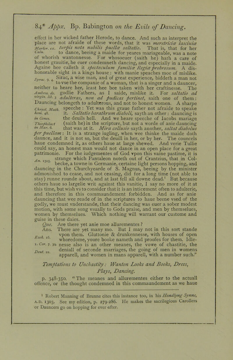 horn. 48. in Genes. Theophilact in Mar. 6. effect in her wicked father Herode, to dance. And such as interpret the place are not afraide of these words, that it was meretricicE lasciuia Marior. ex. tiirpis nota tiubUis puellcB saltatio. That is, that for her Caiu. to dance, beeing a inaide for yeares mariageable, was a note of whorish wantonnesse. For whosoeuer (saith he) hath a care of honest grauitie, he euer condemneth dancing, and especially in a maide. Againe hee calleth it spec/aculum familice Regiceprobrosum. A dis- honorable sight in a kings house; with manie speaches moe of mislike. Syrac. 9. 4. ^irac, a wise man, and of great experience, biddeth a man not ‘ ' to vse the companie of a woman, that is a singer and a dauncer, neither to heare her, least hee bee taken with her craftinesse. The Ambros.de. godlie Fathers, as I saide, mislike it. For saltatio ad virgin, hb. 3 adultcras, non ad pudicas pertinet, saith one of them: Dauncing belongeth to adulterous, and not to honest women. A sharpe Chrysi. Math, specche : Yet was this graue father not afraide to speake it. Saltatio barathrum diaboli, sayth an other : dauncing is the deuils hell. And we heare speeche of Jacobs manage (saith he) in the scripture, but not a worde of anie dauncing that was at it. Mira collusio sayth another, saltat diabolus perpuellam: It is a strange iugling, when wee thinke the maide doth daunce, and it is not so, but the deuill in her, or by her. The councels haue condemned it, as others haue at large shewed. And verie Tullie could say, an honest man would not dance in an open place for a great patrimonie. For the iudgementes of God ypon this vaine pastime, it is strange which Pantaleon noteth out of Crantzius, that in Col- becke, a towne in Germanie, certaine light persons hopping, and dauncing in the Churchyearde of S. Magnus, beeing by the minister admonished to cease, and not ceasing, did for a long time (not able to stay) runne rounde about, and at last fell all downe dead.' But because others haue so largelie writ against this vanitie, I say no more of it at this time, but wish vs to consider that it is an inticement often to adulterie, and therefore in this commaundement forbidden. And as for anie dauncing that wee reade of in the scriptures to haue beene vsed of the godly, we must vnderstande, that their dancing was euer a sober modest motion, with some song vsually to Gods praise, and men by themselues, women by themselues. Which nothing will warrant our custome and guise in these daies. Que. Are there yet anie moe allurementes ? Ans. There are yet many mo. But I may not in this sort stande E~ek 16 vpon them. Gluttonie & drunkennesse, with houses of open • whoredome, youre booke nameth and proofes for them. Idle- I. Cor. 7. 3Q. nesse also is an other meanes, the vowe of chastitie, the deniall of seconde marriages, the going of men in womens apparell, and women in mans apparell, with a number such.” Vent. 22. Temptations to Unchastity: Wanton Looks and Books, Dress, Plays, Daficing. p. 348-350. “ The meanes and allurementes either to the actuall offence, or the thought condemned in this commaundement as we haue ' Robert Manning of Brunne cites this instance too, in his Handlyng Synne, A.D. 1303. See my edition, p. 279-286. lie makes the sacrilegious Carollei-s or Dauncers go on hopping for ever after.