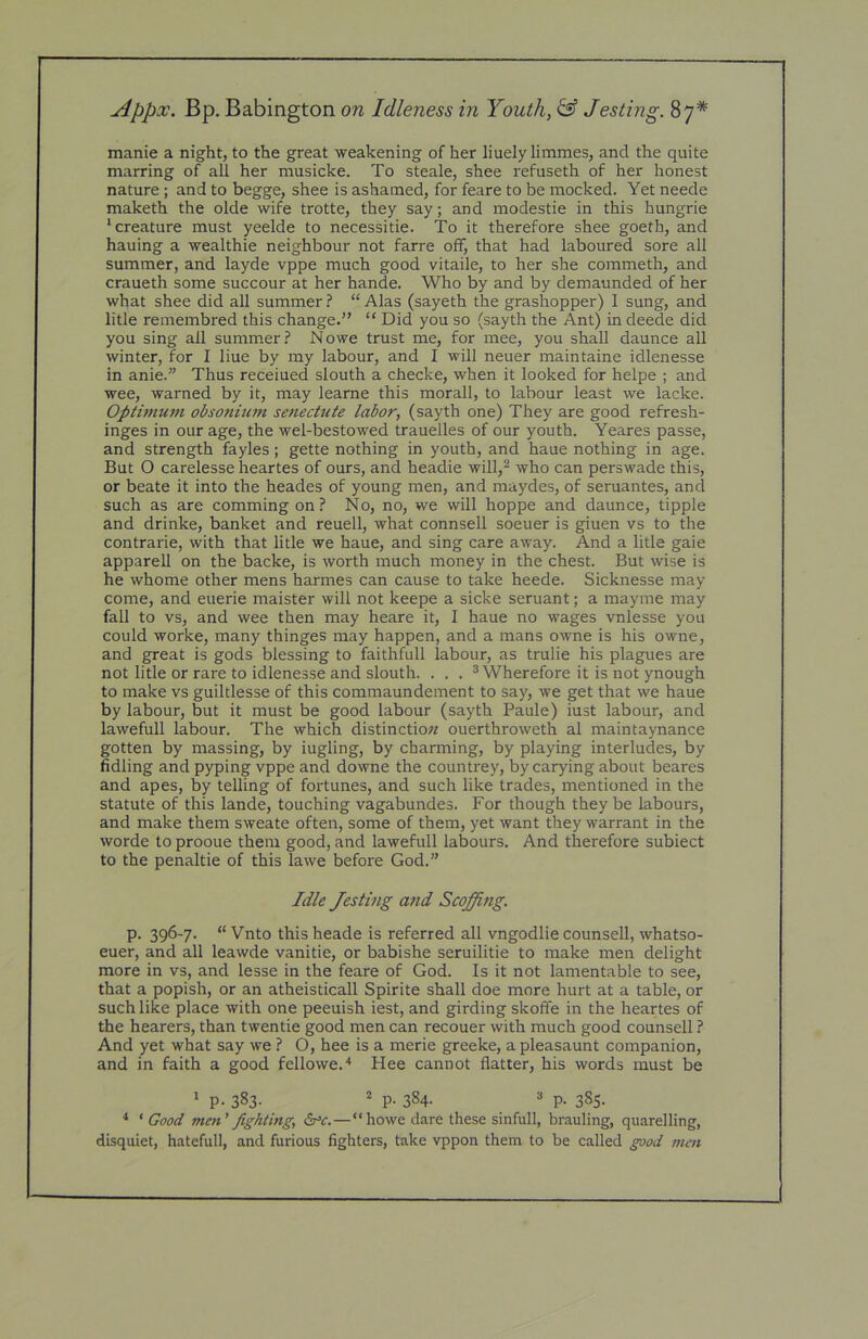 j4ppx. Bp. Babington on Idleness in Youth, ^ Jesting. 87* manie a night, to the great weakening of her liuely limmes, and the quite marring of all her musicke. To steale, shee refuseth of her honest nature ; and to begge, shee is ashamed, for feare to be mocked. Yet neede maketh the olde wife trotte, they say; and modestie in this hungrie ‘creature must yeelde to necessitie. To it therefore shee goeth, and hauing a wealthie neighbour not farre off, that had laboured sore all summer, and layde vppe much good vitaile, to her she commeth, and craueth some succour at her hande. Who by and by demaunded of her what shee did all summer ? “ Alas (sayeth the grashopper) I sung, and litle remembred this change.” “ Did you so (sayth the Ant) in deede did you sing all summer.? Nowe trust me, for mee, you shall daunce all winter, for I Hue by my labour, and I will neuer maintaine idlenesse in anie.” Thus receiued slouth a checke, when it looked for helpe ; and wee, warned by it, may leame this morall, to labour least we lacke. Optimum obsonium setiectiite labor, (sayth one) They are good refresh- inges in our age, the wel-bestowed trauelles of our youth. Yeares passe, and strength fayles; gette nothing in youth, and haue nothing in age. But O carelesse heartes of ours, and headie will,^ who can perswade this, or beate it into the heades of young men, and maydes, of seruantes, and such as are comming on? No, no, we will hoppe and daunce, tipple and drinke, banket and reuell, what connsell soeuer is giuen vs to the contrarie, with that litle we haue, and sing care away. And a litle gaie apparell on the backe, is worth much money in the chest. But wise is he whome other mens harmes can cause to take heede. Sicknesse may come, and euerie maister will not keepe a sicke seruant; a mayme may fall to vs, and wee then may heare it, I haue no wages vnlesse you could worke, many thinges may happen, and a mans owne is his owne, and great is gods blessing to faithfull labour, as trulie his plagues are not litle or rare to idlenesse and slouth. . . . ® Wherefore it is not ynough to make vs guiltlesse of this commaundement to say, we get that we haue by labour, but it must be good labour (sayth Paule) iust labour, and lawefull labour. The which distinction ouerthroweth al maintaynance gotten by massing, by iugling, by charming, by playing interludes, by fidling and pyping vppe and downe the countrey, by carying about beares and apes, by telling of fortunes, and such like trades, mentioned in the statute of this lande, touching vagabundes. For though they be labours, and make them sweate often, some of them, yet want they warrant in the worde to prooue them good, and lawefull labours. And therefore subiect to the penaltie of this lawe before God.” Idle Jesting and Scoffing. P- 396'7- “ Vnto this heade is referred all vngodlie counsell, whatso- euer, and all leawde vanitie, or babishe seruilitie to make men delight more in vs, and lesse in the feare of God. Is it not lamentable to see, that a popish, or an atheisticall Spirite shall doe more hurt at a table, or such like place with one peeuish iest, and girding skoffe in the heartes of the hearers, than twentie good men can recouer with much good counsell ? And yet what say we ? O, hee is a merie greeke, a pleasaunt companion, and in faith a good fellowe.'* Hee cannot flatter, his words must be 1 p. 383. 2 p. 384- ^ P- 385- ^ ‘ Good men' fighting, 6rc. — “howe dare these sinfull, brauling, quarelling, disquiet, hatefull, and furious fighters, take vppon them to be called good men