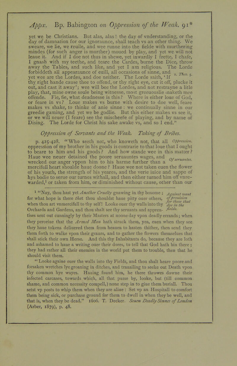 Appx. Bp. Babington on Oppression of the Weak. 91* yet we be Christians. But alas, alas ! the day of vnderstanding, or the day of damnation for our ignoraunce, shall teach vs an other thing. We sweare, we lie, we reuile, and wee runne into the fielde with murthering raindes (for such anger is murther) moued by play, and yet we will not leaue it. And if I doe not thus in shewe, yet inwardly I frette, I chafe, I gnash with my teethe, and teare the Gardes, burne the Dice, throw away the Tables, and such like, and yet I am religious. The Lorde forbiddeth all appearaunce of euill, all occasions of sinne, and ^ yet wee are the Lordes, and doe neither. The Lorde saith, ‘ If ’ thy right hande cause thee to offend, or thy right eye, cut it off, plucke it out, and cast it away’; wee will bee the Lordes, and not restra>me a litle play, that, mine owne soule being witnesse, most greeuouslie maketh mee offende. Fie, fie, what deadnesse is this ? Where is either loue of God, or feare in vs ? Loue makes vs burne with desire to doe well, feare makes vs shake, to thinke of anie sinne: we continually sinne in our greedie gaming, and yet we be godlie. But this either makes vs see it, or we will neuer (I feare) see the mischeefe of playing, and by name of Dising. The Lorde for Christ his sake awake vs, and so I end.” Oppression of Servants and the Weak. Taking of Bribes. p. 425-428. “Who seeth not, who knoweth not, that all Oppression. oppression of my brother in his goods is contrarie to that loue that I ought to beare to him and his goods ? And how stande wee in this matter ? Haue wee neuer detained the poore seruauntes wages, and wrecked our anger vppon him to his harme further than a ■’ • mercifull heart shoulde haue doone ? Haue wee not taken euen the flower of his youth, the strength of his yeares, and the verie iuice and sappe of hys bodie to serue our tumes withall, and then either turned him off vnre- warded,^ or taken from him, or diminished without cause, other than our ' “Nay, thou hast yet Another Cruelty gnawing in thy bosome ; Against want for what hope is there that thou shouldst haue pitty ouer others, when thou art vnmercifull to thy self! Looke ouer thy walls into thy ^ye in the Orchards and Gardens, and thou shalt see thy seruants and appren- fields. tises sent out cunningly by their Masters at noone day vpon deadly errands; when they perceiue that the Armed Man hath struck them, yea, euen when they see they haue tokens deliuered them from heauen to hasten thither, then send they them forth to walke vpon their graues, and to gather the (lowers themselues that shall stick their own Herse. And this thy Inhabitants do, because they are loth and ashamed to haue a writing ouer their dores, to tell that God hath bin there ; they had rather all their enemies in the world put them to trouble, then that he should visit them. “ Looke againe ouer the walls into thy Fields, and thou shalt heare poore and forsaken wretches lye groaning in ditches, and trauailing to seeke out Death vpon thy common hye wayes. Hauing found him, he there throwes downe their infected carcases, towards which, all that passe by, looke, but (till common shame, and common necessity compell,) none step in to giue them buriall. Thou setst vp posts to whip them when they are aliue : Set vp an Hospitall to comfort them being sick, or purchase ground for them to dwell in when they be well, and that is, when they be dead.” 1606. T. Decker. Seuen Deadly Sinnes of London (Arber, 1879), p. 48.