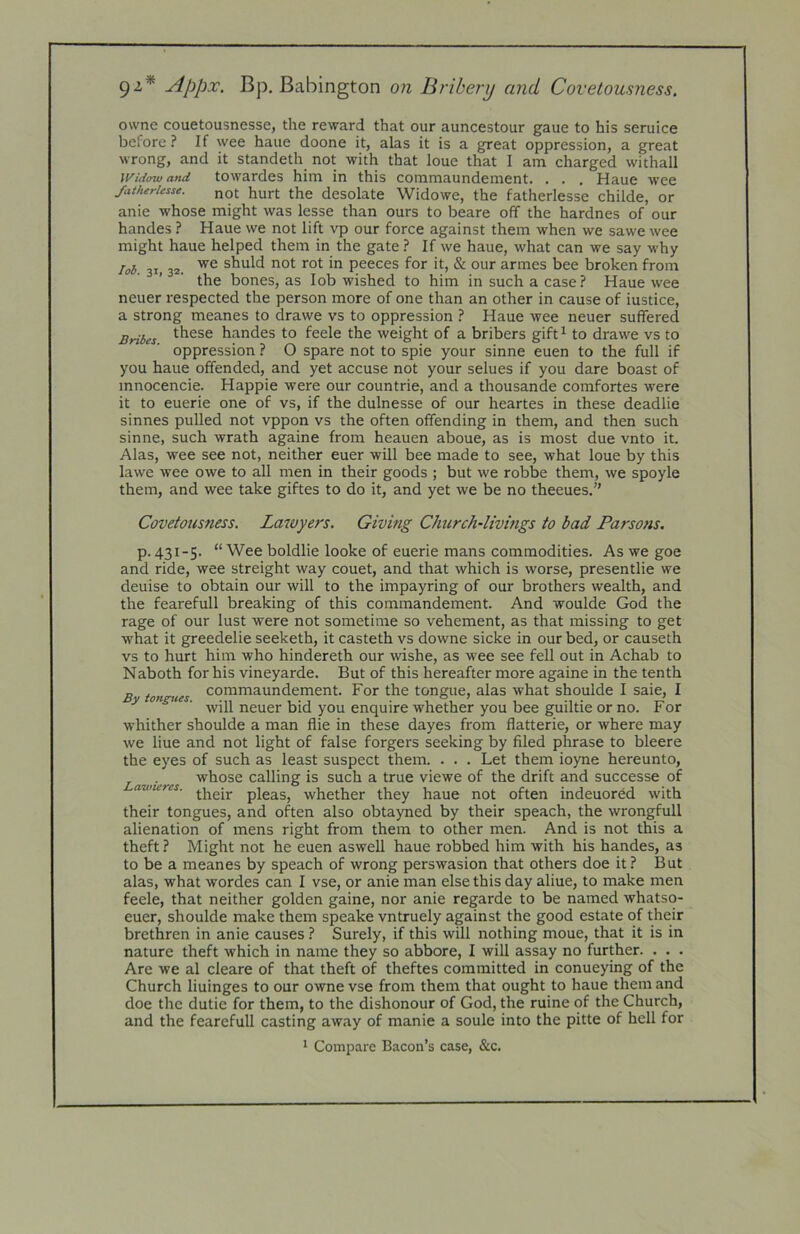 92* Appx. Bp. Babington on Bribery and Covetousness. owne couetousnesse, the reward that our auncestour gaue to his seruice before.^ If wee haue doone it, alas it is a great oppression, a great wrong, and it standeth not with that loue that I am charged withall Widow and towardes him in this commaundement. . . . Haue wee /atheriesse. not hurt the desolate Widowe, the fatherlesse childe, or anie whose might was lesse than ours to beare off the hardnes of our handes ? Haue we not lift vp our force against them when we sawe wee might haue helped them in the gate ? If we haue, what can we say why lob 31,32. shuld not rot in peeces for it, & our armes bee broken from the bones, as lob wished to him in such a case ? Haue wee neuer respected the person more of one than an other in cause of iustice, a strong meanes to drawe vs to oppression 1 Haue wee neuer suffered Bribes handes to feele the weight of a bribers gift^ to drawe vs to oppression ? O spare not to spie your sinne euen to the full if you haue offended, and yet accuse not your selues if you dare boast of mnocencie. Happie were our countrie, and a thousande comfortes were it to euerie one of vs, if the dulnesse of our heartes in these deadlie sinnes pulled not vppon vs the often offending in them, and then such sinne, such wrath againe from heauen aboue, as is most due vnto it. Alas, wee see not, neither euer will bee made to see, what loue by this lawe wee owe to all men in their goods ; but we robbe them, we spoyle them, and wee take giftes to do it, and yet we be no theeues.” Covetousness. Lawyers. Giving Church-livings to bad Parsons. p. 431-5. “ Wee boldlie looke of euerie mans commodities. As we goe and ride, wee streight way couet, and that which is worse, presentlie we deuise to obtain our will to the impayring of our brothers wealth, and the fearefull breaking of this commandement. And woulde God the rage of our lust were not sometime so vehement, as that missing to get what it greedelie seeketh, it casteth vs downe sicke in our bed, or causeth vs to hurt him who hindereth our wishe, as wee see fell out in Achab to N aboth for his vineyarde. But of this hereafter more againe in the tenth Bin (es ®°nitnaundement. For the tongue, alas what shoulde I sale, I will neuer bid you enquire whether you bee guiltie or no. For whither shoulde a man flie in these dayes from flatterie, or where may we line and not light of false forgers seeking by filed phrase to bleere the eyes of such as least suspect them. . . . Let them ioyne hereunto, . ^ whose calling is such a true viewe of the drift and successe of avneres. jjjgjj. pjg^s, whether they haue not often indeuored with their tongues, and often also obtayned by their speach, the wrongfull alienation of mens right from them to other men. And is not this a theft? Might not he euen aswell haue robbed him with his handes, as to be a meanes by speach of wrong perswasion that others doe it? But alas, what wordes can I vse, or anie man else this day aliue, to make men feele, that neither golden gaine, nor anie regarde to be named whatso- euer, shoulde make them speake vntruely against the good estate of their brethren in anie causes ? Surely, if this will nothing moue, that it is in nature theft which in name they so abbore, I will assay no further. . . . Are we al cleare of that theft of theftes committed in conueying of the Church liuinges to our owne vse from them that ought to haue them and doe the dutie for them, to the dishonour of God, the ruine of the Church, and the fearefull casting away of manie a soule into the pitte of hell for * Compare Bacon’s case, &c.