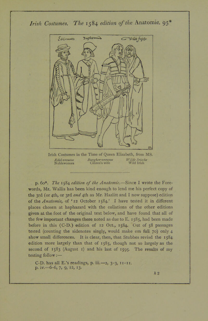 - Irish Costumes. The 1584 edition of the Anatomic. 95* Irish Costumes in the Time of Queen Elizabeth, from MS. Edel-vrouwe Burgher-vrouwe Wilde Iriscfte Noblewomaa Citizen’s wife Wild Irish p. 60*. The 1584 edition of the Anatomie.—Since I wrote the Fore- words, Mr. Wallis has been kind enough to lend me his perfect copy of the 3rd (or 4th, or 3rd and 4th as Mr. Hazlitt and I now suppose) edition of the Anatomie, of ‘12 October 1584.’ I have tested it in different places chosen at haphazard with the collations of the other editions given at the foot of the original text below, and have found that all of the few important changes there noted as due to E. 1585, had been made before in this (C-D.) edition of 12 Oct., 1584. Out of 58 passages tested (counting the sidenotes singly, would make em full 70) only 4 show small differences. It is clear, then, that Stubbes revisd the 1584 edition more largely than that of 1585, though not so largely as the second of 1583 (August i) and his last of 1595. The results of my testing follow:— C-D. has all E.’s readings, p. iii.—2, 3-3, ii-ii. p. iv.—6-6, 7, 9, 12, 13.