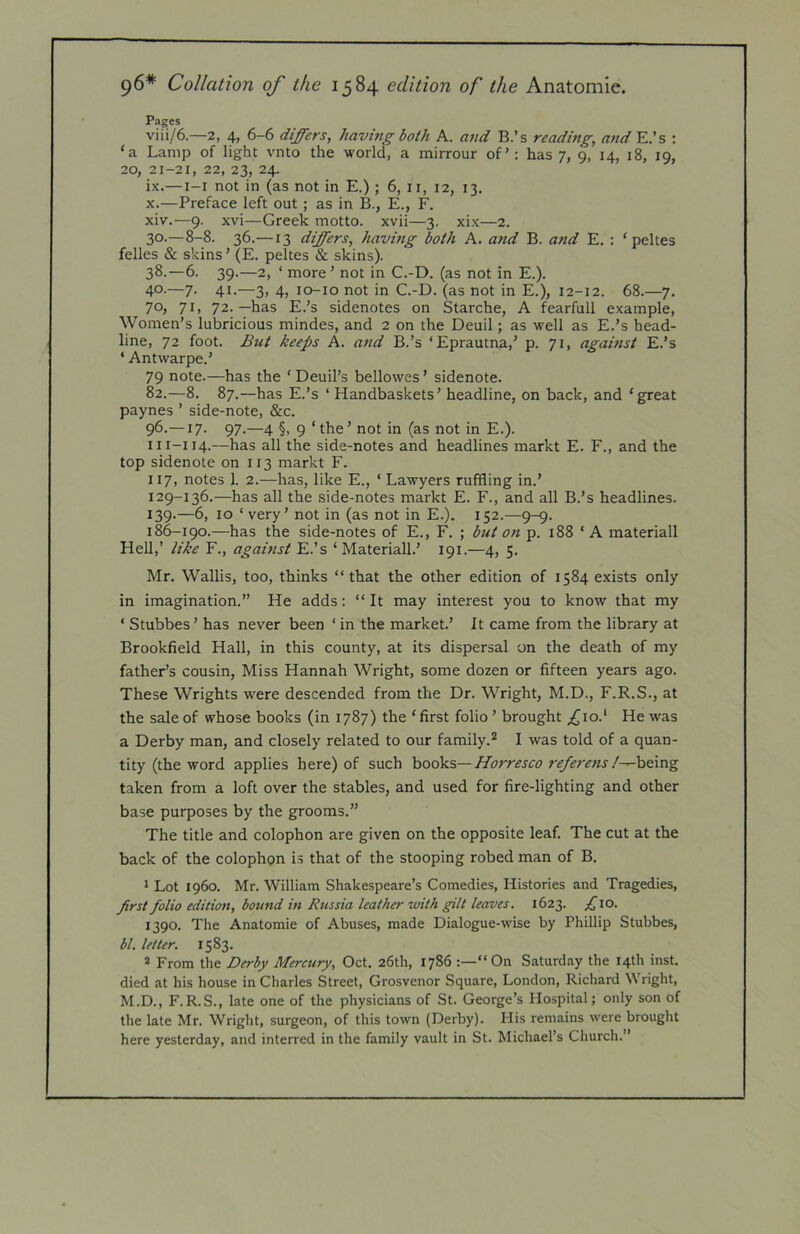 96* Collation of the 1584 edition of the Anatomic. Pages viii/6—2, 4, 6-6 differs, having both A. atid B.’s reading, and E.’s : ‘a Lamp of light vnto the world, a mirrour of’: has 7, 9, 14, 18, 19, 20, 21-21, 22, 23, 24. ix.— i-i not in (as not in E.); 6, ii, 12, 13. X.—Preface left out; as in B., E., F. xiv.—9. xvi—Greek motto, xvii—3. xix—2. 30.—8-8. 36.—13 differs, having both A. a?id B. and E. ; ‘ peltes felles & skins ’ (E. peltes & skins). 38.—6. 39.—2, ‘ more’ not in C.-D. (as not in E.). 4°'—7- 41-—3> 4) lo-io not in C.-D. (as not in E.), 12-12. 68.—7. 70, 71, 72.—has E.’s sidenotes on Starche, A fearfull example, Women’s lubricious mindes, and 2 on the Deuil; as well as E.’s head- line, 72 foot. But keeps A. and B.’s ‘Eprautna,’ p. 71, against E.’s ‘ Antvvarpe.’ 79 note.—has the ‘ Deuil’s bellowes ’ sidenote. 82.—8. 87.—has E.’s ‘ Handbaskets’ headline, on back, and ‘great paynes ’ side-note, &c. 96.—17. 97.—4 §, 9 ‘the’ not in (as not in E.). iii-i 14.—has all the side-notes and headlines markt E. F., and the top sidenote on 113 markt F. 117, notes 1. 2.—has, like E., ‘ Lawyers ruffling in.’ 129-136.—has all the side-notes markt E. F., and all B.’s headlines. 139.—6, 10 ‘very’ not in (as not in E.). 152.—9-9. 186-190.—has the side-notes of E., F. ; but on p. 188 ‘A materiall Hell,’ like F., against E.’s ‘Materiall.’ 191.—4, 5. Mr. Wallis, too, thinks “that the other edition of 1584 exists only in imagination.” He adds: “ It may interest you to know that my ‘ Stubbes’ has never been ‘in the market.’ It came from the library at Brookfield Hall, in this county, at its dispersal on the death of my father’s cousin. Miss Hannah Wright, some dozen or fifteen years ago. These Wrights were descended from the Dr. Wright, M.D., F.R.S., at the sale of whose books (in 1787) the ‘ first folio ’ brought ^io.‘ He was a Derby man, and closely related to our family.^ I was told of a quan- tity (the word applies here) of such hooks—Horresco re/erens/^heing taken from a loft over the stables, and used for fire-lighting and other base purposes by the grooms.” The title and colophon are given on the opposite leaf. The cut at the back of the colophon is that of the stooping robed man of B. * Lot i960. Mr. William Shakespeare’s Comedies, Histories and Tragedies, prst folio edition, bound in Russia leather with gilt leaves. 1623. fto. 1390. The Anatomic of Abuses, made Dialogue-wise by Phillip Stubbes, bl. letter. 1583. * From the Derby Mercury, Oct. 26th, 1786 “On Saturday the 14th inst. died at his house in Charles Street, Grosvenor Square, London, Richard Wright, M.D., F.R.S., late one of the physicians of St. George’s Hospital; only son of the late Mr. Wright, surgeon, of this town (Derby). Plis remains were brought here yesterday, and interred in the family vault in St. Michael’s Church.”