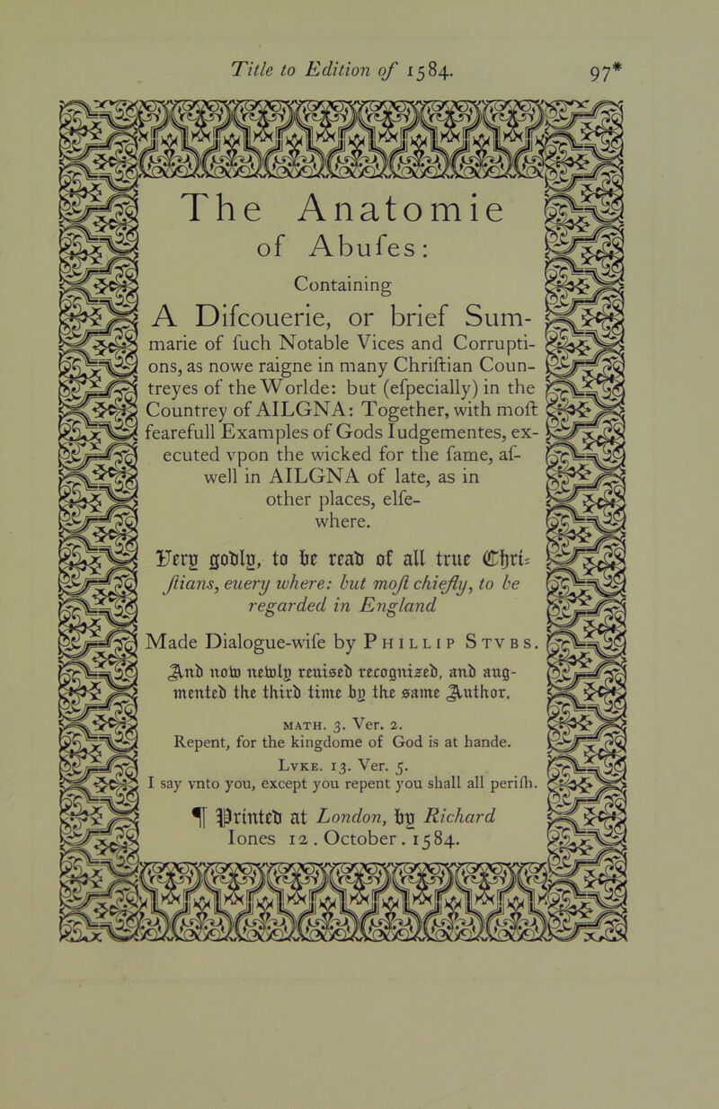 Title to Edition of 1584. The Anatomie of Abufes: Containing A Difcouerie, or brief Sum- marie of fuch Notable Vices and Corrupti- ons, as nowe raigne in many Chriftian Coun- treyes of the Worlde: but (efpecially) in the Countrey ofAILGNA: Together, with moft fearefull Examples of Gods ludgementes, ex- ecuted vpon the wicked for the fame, af- well in AILGNA of late, as in other places, elfe- where. Ferg gohlg, to he reah of all true Cljrt; ftians, euery where: hut mofi chiefly^ to he regarded in England Made Dialogue-wife by Phillip Stvbs. Jlni) notD netoljj rcrffgiiizeti, anii aug- mentci) the thiri) time bg the same Author. MATH. 3. Ver. 2. Repent, for the kingdome of God is at hande. Lvke. 13. Ver. 5. I say vnto you, except you repent you shall all perifli. ^ Prmtell at London, hgf Richard lones 12 . October . 1584.