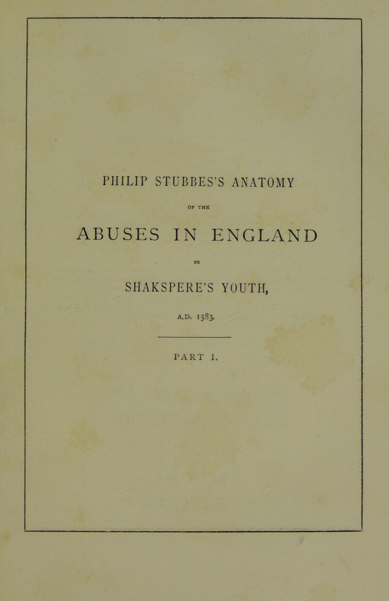 PHILIP STUBBES’S ANATOMY OF THE ABUSES IN ENGLAND IN SHAKSPERE’S YOUTH, A.D. 1583. PART I.