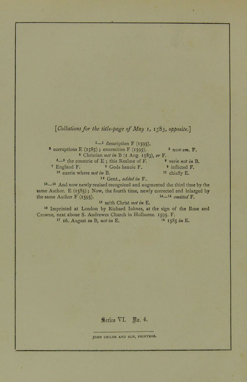 {^Collations for the title-page of May i, 1583, opposite^ 1^ description F (iS9S). * corruptions E (1585) ; enormities F (1595). * now om. F. * Christian not in B (i Aug. 1583), or F. ®—* the pountrie of E ; this Realme of F. ® verie not in B. England F. ® Gods heauie F. * inflicted F. euerie where not in B. chiefly E. Gent., added in F. 13—13 AjjJ now newly reuised recognized and augmented the third time by the same Author. E (15S5); Now, the fourth time, newly corrected and inlarged by the same Author F (iS9S)> omitted F. ^ saith Christ not in E. Imprinted at London by Richard lohnes, at the sign of the Rose and Crowne, next aboue S. Andrewes Church in Holborne. 1595. F. 16. August in B, not in E. 1585 in E. Series VI. ^0. 4. JOHN CHILDS AND SON, PRINTERS.