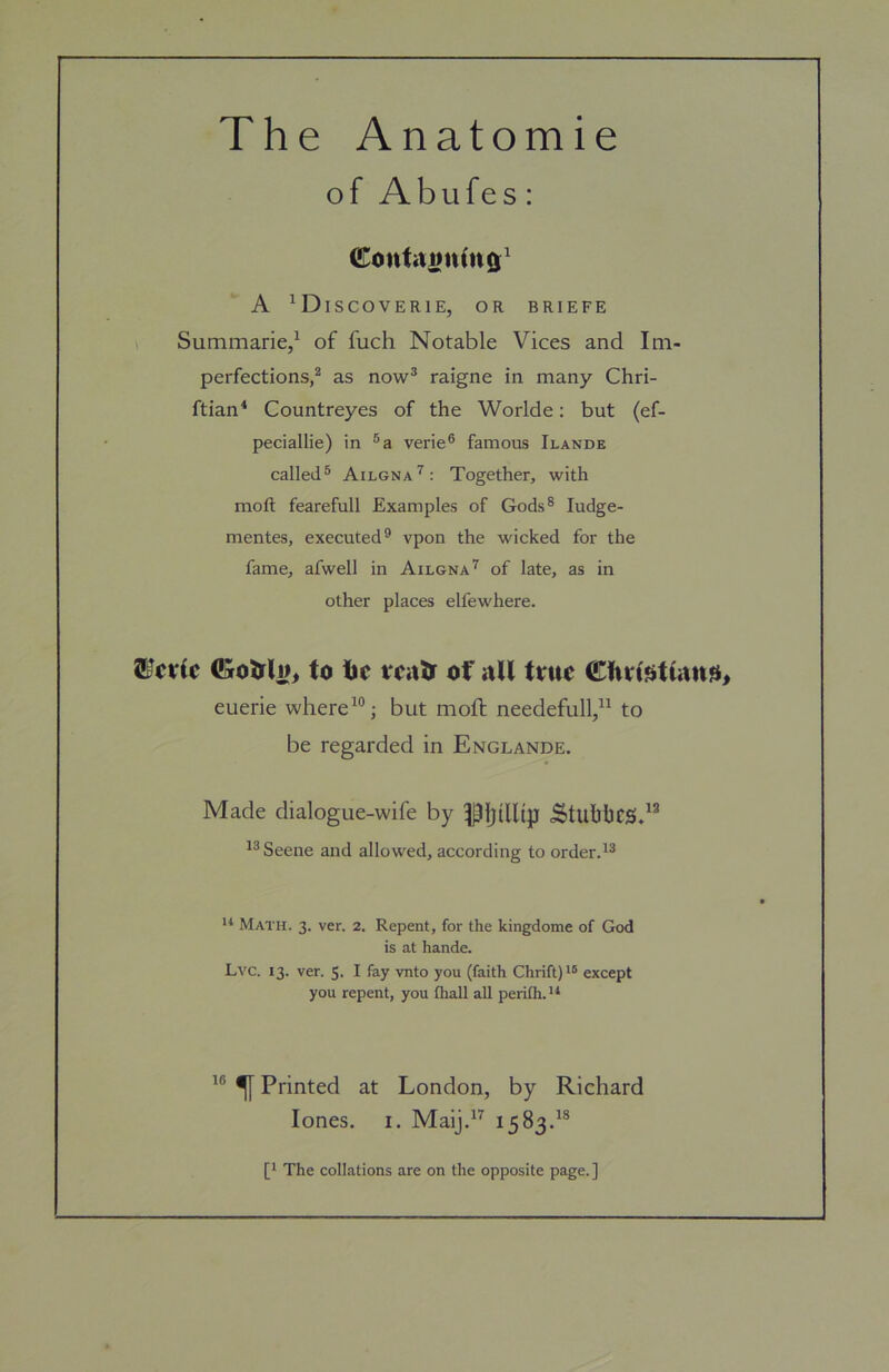 The Anatomie of Abufes: A ^Discoverie, or briefe Summarie,^ of fuch Notable Vices and Im- perfections,^ as now® raigne in many Chri- ftian* Countreyes of the Worlde: but (ef- peciallie) in verie® famous Ilande called® Ailgna'^: Together, with moft fearefull Examples of Gods® ludge- mentes, executed® vpon the wicked for the fame, afwell in Ailgna'^ of late, as in other places elfewhere. to tie taitf of aU true Cfirissttanji, euerie where but moil: needefull,” to be regarded in Englande. Made dialogue-wife by ^Ijdlijpi ^tuhhcs*^^ Scene and allowed, according to orderd® Math. 3. ver. 2. Repent, for the kingdome of God is at hande. Lvc. 13. ver. 5. I fay vnto you (faith Chrift)i® except you repent, you fhall all perilh. ** ^ Printed at London, by Richard lones. I. Maij.^’^ 1583d® [' The collations are on the opposite page. ]