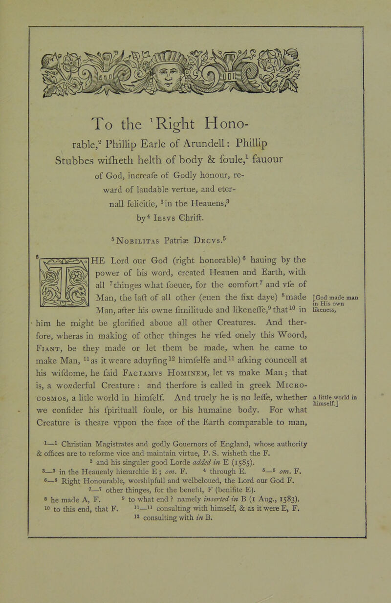 To the ^Right Hono- rable,^ Phillip Earle of Arundell: Phillip Stubbes wifheth helth of body & foule,^ fauour of God, iiicreafe of Godly honour, re- ward of laudable vertue, and eter- nall felicitie, ® in the Heauens,^ by^ Iesvs Chrift. ^Nobilitas Patriae Decvs.® HE Lord our God (right honorable) ® hauing by the power of his word, created Heauen and Earth, with all '^thinges what foeuer, for the comfort’’ and vfe of Man, the latl; of all other (euen the fixt daye) ^made Man, after his owne fimilitude and likenelfe,® thatin him he might be glorified aboue all other Creatures. And ther- fore, wheras in making of other thinges he vfed onely this Woord, Fiant, be they made or let them be made, when he came to make Man, as it weare aduyfing himfelfe and alking councell at his wifdome, he faid Faciamvs Hominem, let vs make Man; that is, a wonderful Creature : and therfore is called in greek Micro- cosmos, a litle world in himfelf. And truely he is no leffe, whether we conlider his fpirituall foule, or his humaine body. For what Creature is theare vppon the face of the Earth comparable to man, 11 Christian Magistrates and godly Gouemors of England, whose authority & offices are to reforme vice and maintain virtue, P. S. wisheth the F. * and his singuler good Lorde added in E (1585). 3—3 in the Heauenly hierarchie E ; om. F. ^ through E. ®® om. F. 6—3 Right Honourable, worshipfull and welbeloued, the Lord our God F. I—other thinges, for the benefit, F (benifite E). 8 he made A, F. ® to what end ? namely inserted in B (i Aug., 1583). 13 to this end, that F. ^^ consulting with himself, & as it were E, F. 1* consulting with in B. [God made man in His own likeness, a little world in himself, j