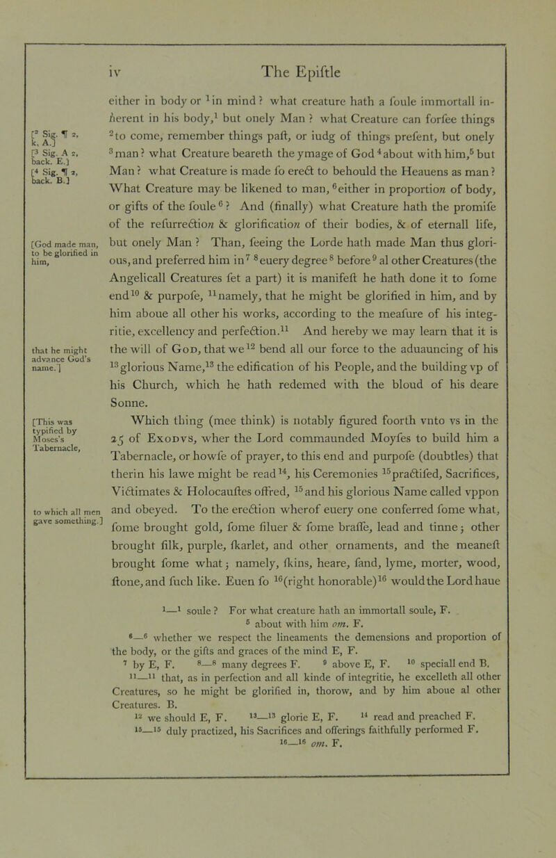 Sie. IT 2, k, A.l P Sig. A 2. back. E.J [< Sig. U 2, back. B.J [God made man, to be glorified in him. that he might advance God’s naine.l [ITiis was typified by Moses’s Tabernacle, to which all men gave something.] either in body or Mn mind? what creature hath a foule immortall in- herent in his body,' but onely Man ? what Creature can forfee things 2 to come, remember things paft, or iudg of things prefent, but onely ®man? what Creature beareth theymageof God^about with him,® but Man ? what Creature is made fo ere6l to behould the Heauens as man ? What Creature may be likened to man, ^either in proportion of body, or gifts of the foule ® ? And (hnally) what Creature hath the promife of the refurreftion & glorification of their bodies, & of eternall life, but onely Man ? Than, feeing the Lorde hath made Man thus glori- ous, and preferred him in^ ®euery degree® before® al other Creatures (the Angelicall Creatures fet a part) it is manifeft he hath done it to fome end'® & purpofe, namely, that he might be glorified in him, and by him aboue all other his works, according to the meafure of his integ- ritie, excellency and perfedtion. And hereby we may learn that it is the will of God, that we'® bend all our force to the aduauncing of his glorious Name,'® the edification of his People, and the building vp of his Church, which he hath redemed with the bloud of his deare Sonne. Which thing (mee think) is notably figured fourth vnto vs in the 2jJ of Exodvs, wher the Lord commaunded Moyfes to build him a Tabernacle, or howfe of prayer, to this end and purpofe (doubtles) that therin his lawe might be read '^, his Ceremonies '®pra6tifed. Sacrifices, Vidlimates & Holocauftes offred, '® and his glorious Name called vppon and obeyed. To the eredtion wherof euery one conferred fome what, fome brought gold, fome filuer & fome braffe, lead and tinne j other brought filk, purple, fkarlet, and other ornaments, and the meaneft brought fome what j namely, tkins, heare, fand, lyme, morter, wood, ftone,and fuch like. Euen fo '®(right honorable)'® would the Lord haue *—1 soule ? For what creature hath an immortall soule, F. ® about with him om. F. *—® whether we respect the lineaments the demensions and proportion of the body, or the gifts and graces of the mind E, F. ’ by E, F. ®® many degrees F. ® above E, F. speciall end B. II—11 that, as in perfection and .all kinde of integritie, he excelleth all other Creatures, so he might be glorified in, thorow, and by him aboue al other Creatures. B. we should E, F. glorie E, F. read and preached F. D—IS duly practized, his Sacrifices and oflerings faithfully performed F. 16—16