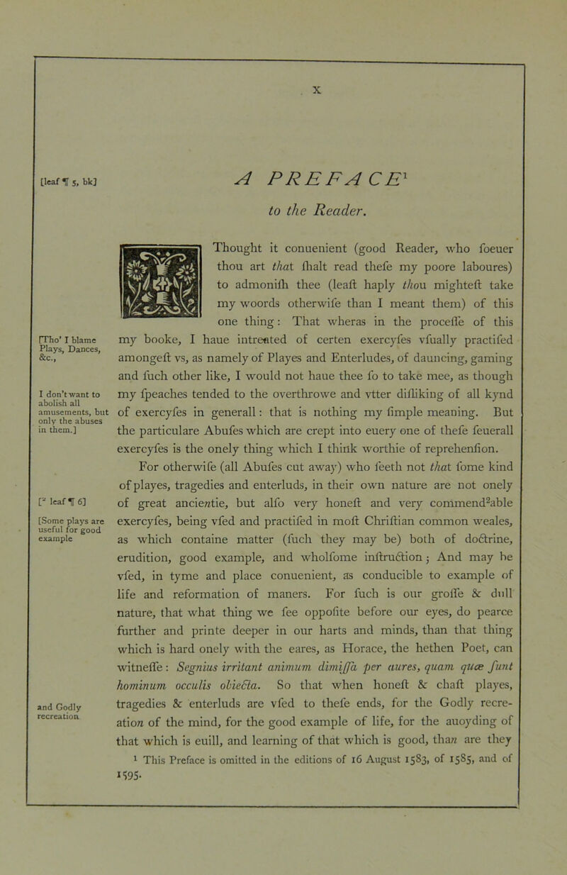 [leaf IT 5. bk] [Tho’ I blame Plays, Dances, &c.. I don’t want to abolish all amusements, but only the abuses in them.] [“ leaf IT 6] [Some plays are useful for good example and Godly recreation A PREFACE^ to the Reader. Thought it conuenient (good Reader, who foeuer thou art that flialt read thefe my poore laboures) to admonilh thee (lead: haply thon mighteft take my woords otherwife than I meant them) of this one thing: That wheras in the procefle of this my booke, I haue intreated of certen exercyfes vfually practifed amongeft vs, as namely of Playes and Enterlude.s, of dauncing, gaming and fuch other like, I would not haue thee fo to take mee, as though my fpeaches tended to the overthrowe and vtter difliking of all kynd of exercyfes in generall: that is nothing my fimple meaning. But the particulare Abufes which are crept into euery one of thefe feuerall exercyfes is the onely thing which I think worthie of reprehenfion. For otherwife (all Abufes cut away) who i'eeth not that fome kind of playes, tragedies and enterluds, in their own nature are not onely of great ancieratie, but alfo very honed; and very commend^able exercyfes, being vfed and practifed in mod: Chrillian common weales, as which containe matter (fuch they may be) both of doftrine, erudition, good example, and wholfome inflrudfion j And may he vfed, in tyme and place conuenient, as conducible to example of life and reformation of maners. For fuch is our grolfe & dull nature, that what thing we fee oppofite before our eyes, do pearce further and printe deeper in our harts and minds, than that thing which is hard onely with the eares, as Horace, the hethen Poet, can witnedfe: Segnius irritant animum dimiffa per aures, quam quae fimt hominum occulis olieBa. So that when honed: & chaft playes, tragedies & enterluds are vfed to thefe ends, for the Godly recre- ation of the mind, for the good example of life, for the auoyding of that which is euill, and learning of that which is good, than are they * This Preface is omitted in the editions of i6 August iS^di of IS^S> of IWS-