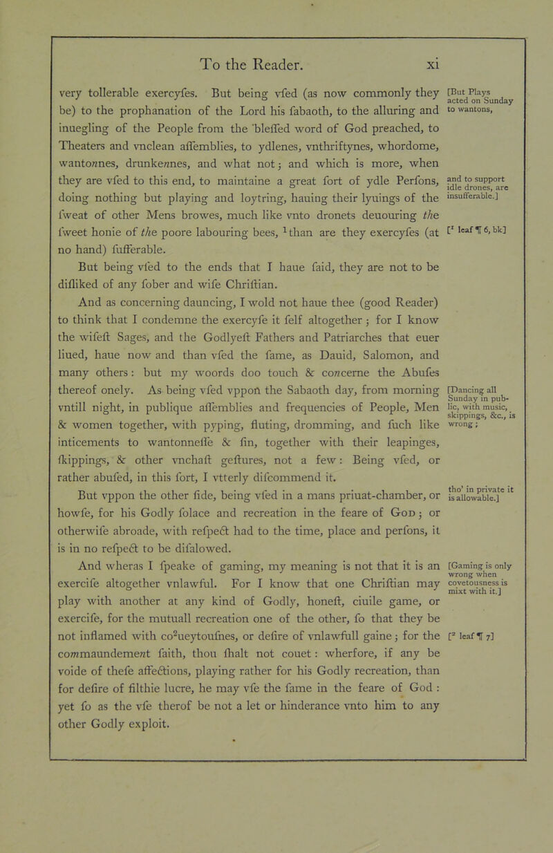 very tollerable exercyfes. But being vfed (as now commonly they be) to the prophanation of the Lord his fabaoth, to the alluring and inuegling of the People from the ’blefled word of God preached, to Theaters and vnclean alTemblies, to ydlenes, vnthriftynes, whordome, wantonnes, drunkennes, and what not j and which is more, when they are vfed to this end, to maintaine a great fort of ydle Perfons, doing nothing but playing and loytring, hauing their lyuings of the fweat of other Mens browes, much like vnto dronets deuouring the fweet honie of the poore labouring bees, ^than are they exercyfes (at no hand) fufierable. But being vfed to the ends that I haue faid, they are not to be difliked of any fober and wife Chrittian. And as concerning dauncing, I wold not haue thee (good Reader) to think that I condemne the exercyfe it felf altogether; for I know the wifeft Sages, and the Godlyeft Fathers and Patriarches that euer lined, haue now and than vfed the fame, as Dauid, Salomon, and many others: but my woords doo touch & cowceme the Abufes thereof onely. As being vfed vppoA the Sabaoth day, from morning vntill night, in publique affemblies and frequencies of People, Men & women together, with pyping, fluting, drumming, and fuch like inticements to wantonnelfe & fin, together with their leapinges, fkippings, & other vnchafl: geflures, not a few: Being vfed, or rather abufed, in this fort, I vtterly difcommend it. But vppon the other fide, being vfed in a mans priuat-chamber, or howfe, for his Godly folace and recreation in the feare of God ; or otherwife abroade, with refpedt had to the time, place and perfons, it is in no refpedl to be difalowed. And wheras I fpeake of gaming, my meaning is not that it is an exercife altogether vnlawful. For I know that one Chriflian may play with another at any kind of Godly, honeft, ciuile game, or exercife, for the mutuall recreation one of the other, fo that they be not inflamed with co^ueytoufnes, or defire of ralawftill gaine j for the co?wmaundeme«t faith, thou fhalt not couet: wherfore, if any be voide of thefe affections, playing rather for his Godly recreation, than for defire of filthie lucre, he may vfe the fame in the feare of God : yet fo as the vfe therof be not a let or hinderance vnto him to any other Godly exploit. [But PIay.s acted on Sunday to wantons. and to support idle drones, are insufferable.] C* leaf1[6,bk] [Dancing; all Sunday in pub- lic, with music, skippings, &c., is wrong; tho* in private it is allowable.] [Gaming is only wrong when covetousness is mixt with it.] leaflfy]