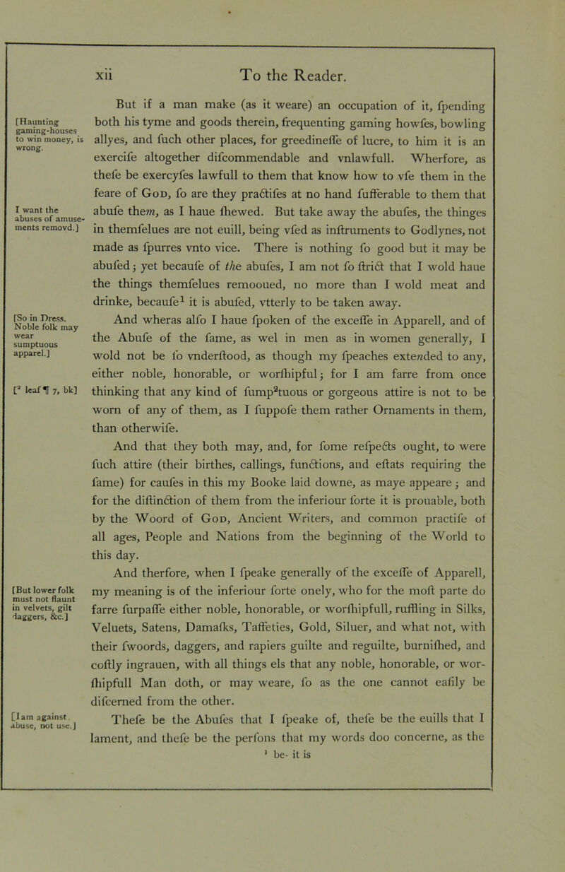 [Haunting gaming-houses to win money, is wrong. I want the abuses of amuse- ments removd.} [So in Dre.ss. Noble folk may wear sumptuous apparel.] [=■ leaf IT 7. bk] [But lower folk must not flaunt in velvets, gilt flaggers, &c.] [lam against abuse, not use.] But if a man make (as it weare) an occupation of it, fpending both his tyme and goods therein, frequenting gaming howfes, bowling allyes, and fuch other places, for greedineffe of lucre, to him it is an exercife altogether difcommendable and vnlawfull. Wherfore, as thefe be exercyfes lawfull to them that know how to vfe them in the feare of God, fo are they praftifes at no hand fufferable to them that abufe the/n, as I haue fliewed. But take away the abufes, the thinges in themfelues are not euill, being vfed as inftruments to Godlynes, not made as fpurres vnto vice. There is nothing fo good but it may be abufedj yet becaufe of the. abufes, I am not fo ftri6t that I wold haue the things themfelues remooued, no more than I wold meat and drinke, becaufe^ it is abufed, vtterly to be taken away. And wheras alfo I haue fpoken of the exceffe in Apparell, and of the Abufe of the fame, as wel in men as in women generally, I wold not be fo vnderftood, as though my fpeaches exte;zded to any, either noble, honorable, or worfliipful; for I am farre from once thinking that any kind of fump^tuous or gorgeous attire is not to be worn of any of them, as I fuppofe them rather Ornaments in them, than otherwife. And that they both may, and, for fome refpefts ought, to were fuch attire (their birthes, callings, funftions, and eftats requiring the fame) for caufes in this my Booke laid dowme, as maye appeare j and for the dillin6lion of them from the inferiour forte it is prouable, both by the Woord of God, Ancient Writers, and common practife ot all ages. People and Nations from the beginning of the World to this day. And therfore, when I fpeake generally of the excelTe of Apparell, my meaning is of the inferiour forte onely, who for the moft parte do farre furpalTe either noble, honorable, or worfliipfull, ruffling in Silks, Veluets, Satens, Damafks, Taffeties, Gold, Siluer, and wfflat not, with their fwoords, daggers, and rapiers guilte and reguilte, burniflied, and coftly ingrauen, with all things els that any noble, honorable, or wor- fflipfull Man doth, or may weare, fo as the one cannot eafily be difcemed from the other. Thefe be the Abufes that I fpeake of, thefe be the euills that I lament, and thefe be the perfons that my w'ords doo concerne, as the ' be- it is