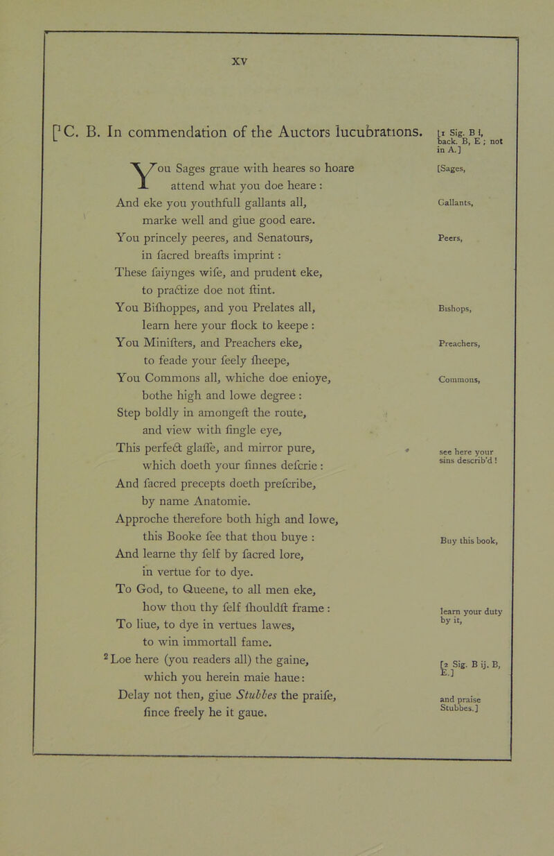 pc. B. In commendation of the Auctors lucubrations. You Sages graue with heares so hoare attend what you doe heare : And eke you youthfull gallants all, marke well and giue good eare. You princely peeres, and Senatours, in facred breads imprint: These faiynges wife, and prudent eke, to pradtize doe not dint. You Bilhoppes, and you Prelates all, learn here your dock to keepe ; You Miniders, and Preachers eke, to feade your feely Iheepe, You Commons all, whiche doe enioye, bothe high and lowe degree: Step boldly in amonged the route, and view with dngle eye. This perfedt glade, and mirror pure, ♦ which doeth your dimes defcrie : And facred precepts doeth prefcribe, by name Anatomic. Approche therefore both high and lowe, this Booke fee that thou huye : And leame thy felf by facred lore, in vertue for to dye. To God, to Queene, to all men eke, how thou thy felf Ihouldd frame : To Hue, to dye in vertues lawes, to win immortall fame. ® Loe here (you readers all) the gaine, which you herein maie haue: Delay not then, giue Stuhles the praife, dnce freely he it gaue. Li Sig. B 1, bade B, £ ; not in A.] [Sages, Gallants, Peers, Bishops, Preachers, Commons, see here your sins describ'd! Buy this book, learn your duty by it, [2 Sig. B ij. B, E.] and praise Stubbes.]