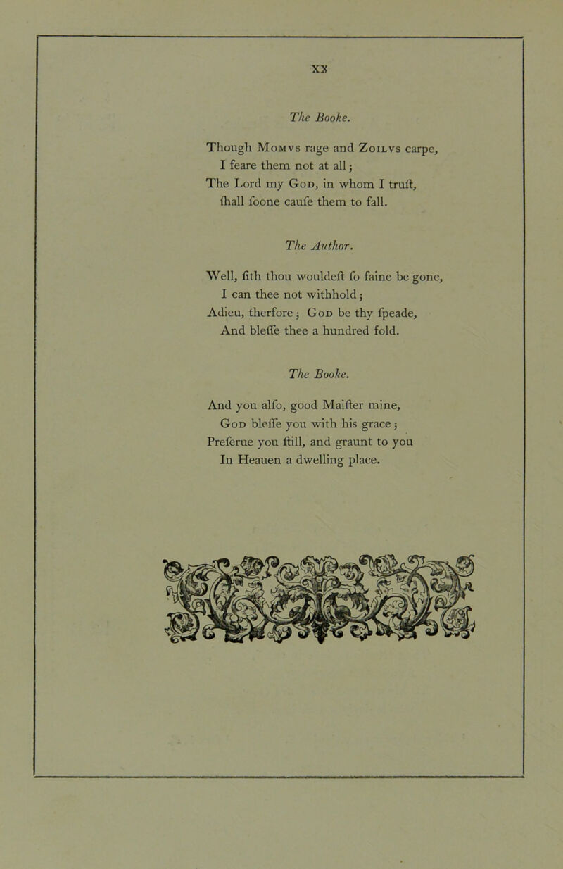 The Booke. Though Mo MVS rage and Zoilvs carpe, I feare them not at all j The Lord my God, in whom I truft, (liall foone caufe them to fall. The Author. Well, fith thou wouldeft fo faine be gone, I can thee not withhold j Adieu, therfore ; God be thy fpeade. And bleffe thee a hundred fold. The Booke. And you alfo, good Maifter mine, God bleffe you with his grace j Preferue you ftill, and graunt to you In Heauen a dwelling place.