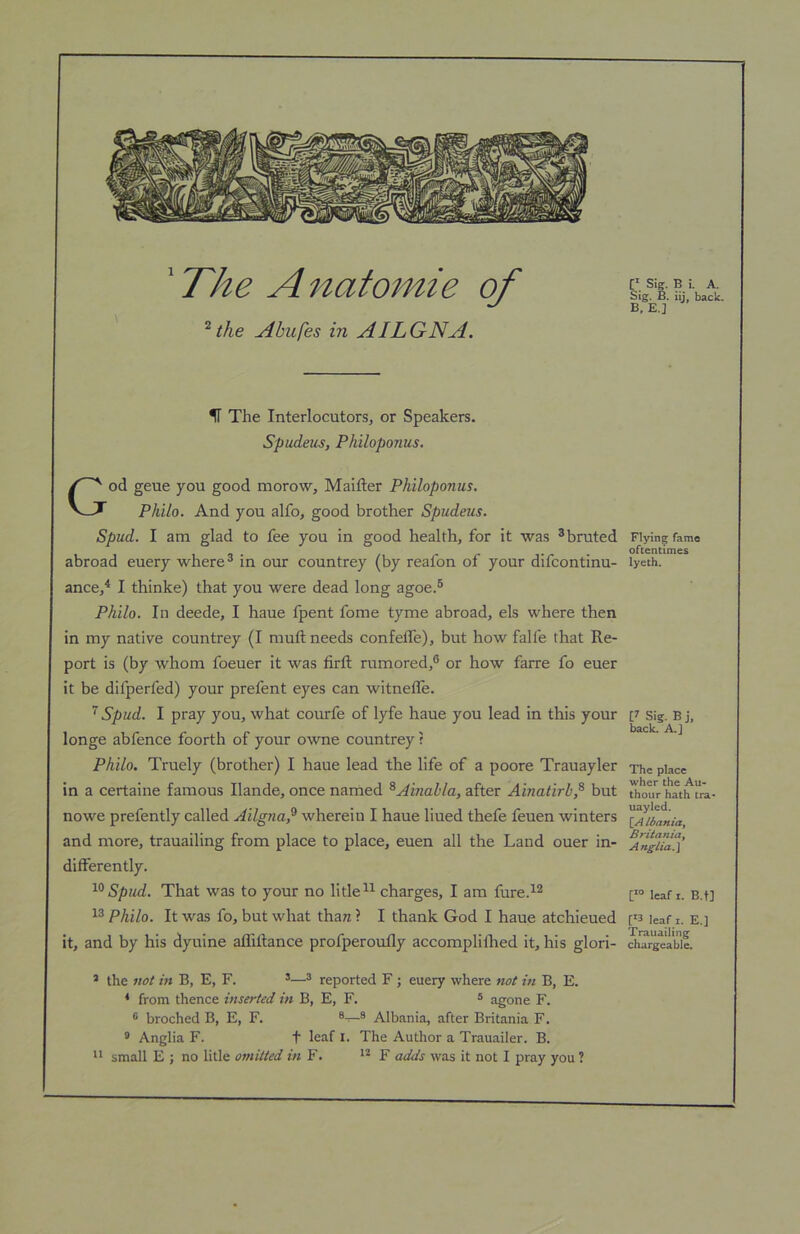 'The Anatomie of the Abufes in AILGNA. Sig. B i. A. Sig. B. iij back. B, E.] IT The Interlocutors, or Speakers. Spudeus, Philoponus. God geue you good morow, Maifter Philoponus. Philo. And you alfo, good brother Spudeus. Spud. I am glad to fee you in good health, for it was ^bruted abroad euery where® in our countrey (by reafon of your difcontinu- ance,^ I thinke) that you were dead long agoe.® Philo. In deede, I haue fpent fome tyme abroad, els where then in my native countrey (I muft needs confeffe), but how falfe that Re- port is (by whom foeuer it was firft rumored,® or how farre fo euer it be difperfed) your prefent eyes can witnelle. ^ Spud. I pray you, what courfe of lyfe haue you lead in this your longe abfence fourth of your owne countrey r Philo. Truely (brother) I haue lead the life of a poore Trauayler in a certaine famous Ilande, once named ^Ainahla, after Ainatirb,^ but nowe prefently called Ailgna,^ wherein I haue liued thefe feuen winters and more, trauailing from place to place, euen all the Land ouer in- differently. Spud. That was to your no litle®^ charges, I am fure.^^ Philo. It was fo, but what thaw ? I thank God I haue atchieued it, and by his dyuine afliftance profperoufly accompliihed it, his glori- * the not in B, E, F. ’—® reported F; euery where not in B, E. ^ from thence inserted in B, E, F. ® agone F. ® broched B, E, F. ®—® Albania, after Britania F. * Anglia F. t leaf l. The Author a Trauailer. B. “ small E ; no litle omitted in F. ** F adds was it not I pray you ? Flying fame oftentimes lyeth. U Sig. B j, back. A.] The place wher the Au- thour hath tra* uayled. [_A Ibaftia^ Britania, Anglia.\ leaf I. B.f] ['3 leaf I. E.] Trauailing chargeable.