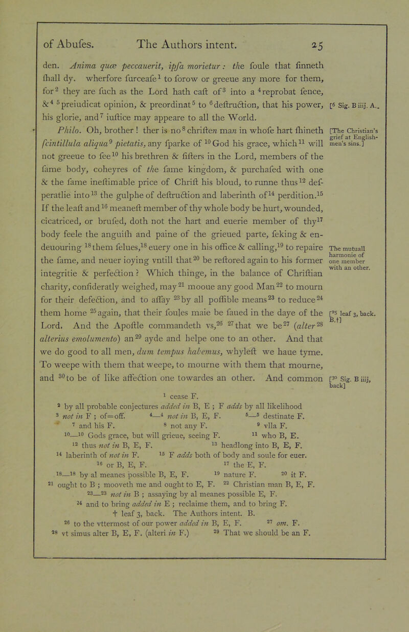 of Abufes. The Authors intent. ^5 den. Anima qucB peccauerit, ipfa morietur: the foule that finneth (hall dy. wherfore furceafe^ to forow or greeue any more for them, for 2 they are fuch as the Lord hath caft of® into a ^reprobat fence, ®preiudicat opinion, & preordinat® to ® deflxudtion, that his power, his glorie, and^ iuftice may appeare to all the World. Philo. Oh, brother ! ther is no ® chriftew man in whofe hart thineth fcintillula aliqua^ pietatis, any fparke of ^®God his grace, whichwill not greeue to fee^® his brethren & lifters in the Lord, members of the fame body, coheyres of the fame kingdom, & purchafed with one & the fame ineftimable price of Chrift his bloud, to runne thus^® def- peratlie into^® the gulpheof deftrudtion and laberinth of^^ perdition.^® If the leaft and^® meaneft member of thy whole body be hurt, wounded, cicatriced, or brufed, doth not the hart and euerie member of thy^^ body feele the anguilh and paine of the grieued parte, feking & en- deuouring ^®them felues,^® euery one in his office & calling,^® to repaire the fame, and neuer ioying vntill that®® be reftored again to his former integritie & perfedtion ? Which thinge, in the balance of Chriftian charity, confideratly weighed, may®^ mooue any good Man®® to mourn for their defedlion, and to affay ®®by all poffible means®® to reduce®'^ them home ®® again, that their foules maie be faued in the daye of the Lord. And the Apoftle commandeth vs,®® ®^that we be®^ {alter^ alterius emolumento) an®® ayde and helpe one to an other. And that we do good to all men, dum tempus habemus, whyleft we haue tyme. To weepe with them that weepe, to mourne with them that mourne, and ®®to be of like affedtion one towardes an other. And common ' cease F. * by all probable conjectures added in B, E ; F adds by all likelihood 3 not in F ; of=off. *—not in B, E, F. ®® destinate F. ’’ and his F. ® not any F. ® vlla F. 10—10 Gods grace, but will grieue, seeing F. ** who B, E. ** thus not in B, E, F. headlong into B, E, F. '■* laberinth of not in F. F adds both of body and soule for euer. « or B, E, F. 17 the E, F. 18—18 al meanes possible B, E, F. i® nature F. ^o {(■ p_ *1 ought to B ; mooveth me and ought to E, F. “ Christian man B, E, F. 23—23 yiQt ffi B ■ assaying by al meanes possible E, F. and to bring added in E ; reclaime them, and to bring F. + leaf 3, back. The Authors intent. B. to the vttermost of our power added in B, E, F. *7 om. F. *9 vt simus alter B, E, F. (alter! in F.) That we should be an F. [S Sig. B iiij. A.. [The Christian’s grief at English- men’s sins.] The mutuall harmonie of one member with an other. [®S leaf 3, back. B.tl [3'’ Sig. B iiij. back]